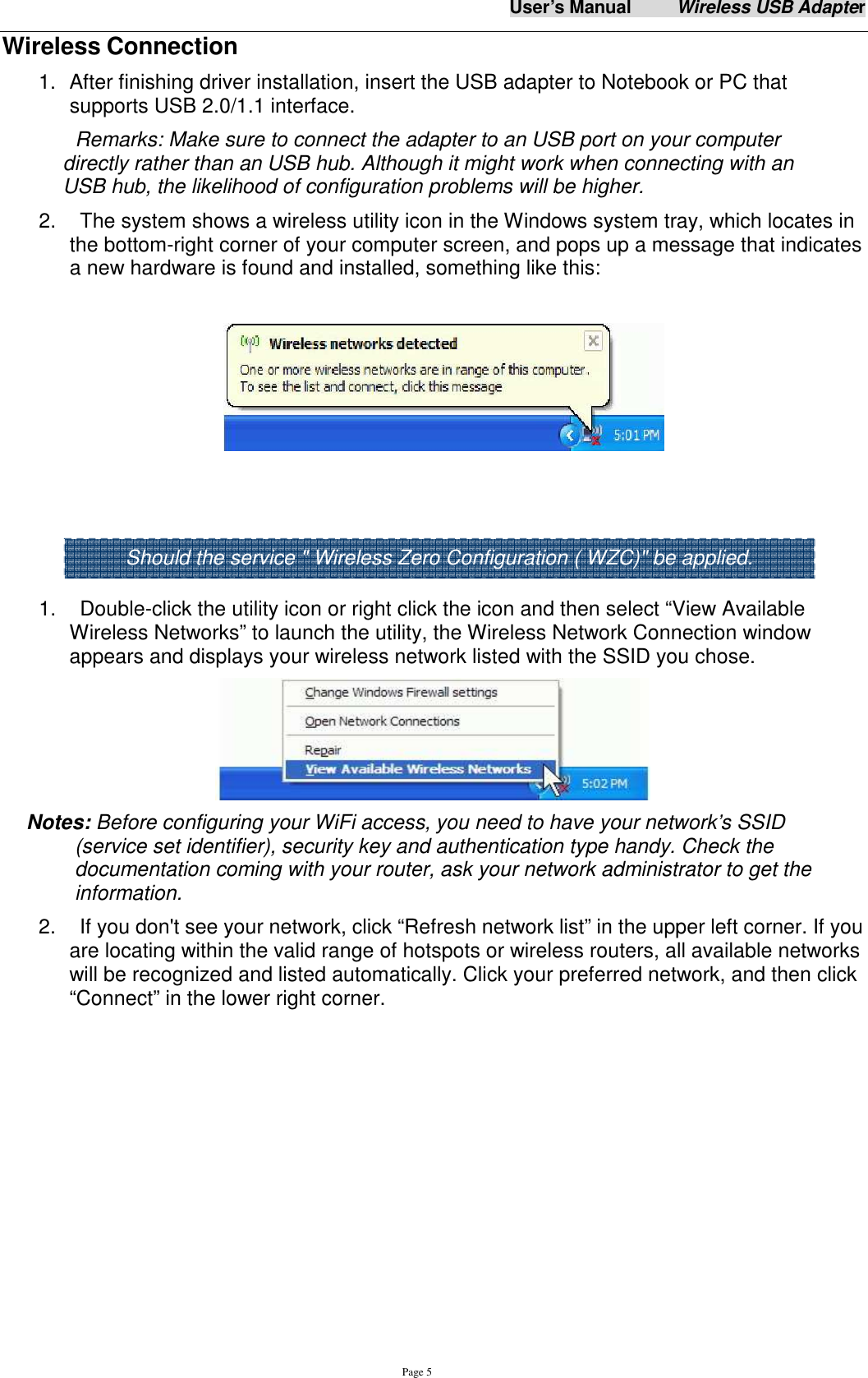 User&rsquo;s Manual          Wireless USB Adapter     Page 5 Wireless Connection 1.  After finishing driver installation, insert the USB adapter to Notebook or PC that supports USB 2.0/1.1 interface.   Remarks: Make sure to connect the adapter to an USB port on your computer directly rather than an USB hub. Although it might work when connecting with an USB hub, the likelihood of configuration problems will be higher. 2.    The system shows a wireless utility icon in the Windows system tray, which locates in the bottom-right corner of your computer screen, and pops up a message that indicates a new hardware is found and installed, something like this:         1.    Double-click the utility icon or right click the icon and then select &ldquo;View Available Wireless Networks&rdquo; to launch the utility, the Wireless Network Connection window appears and displays your wireless network listed with the SSID you chose.  Notes: Before configuring your WiFi access, you need to have your network&rsquo;s SSID (service set identifier), security key and authentication type handy. Check the documentation coming with your router, ask your network administrator to get the information.   2.    If you don't see your network, click &ldquo;Refresh network list&rdquo; in the upper left corner. If you are locating within the valid range of hotspots or wireless routers, all available networks will be recognized and listed automatically. Click your preferred network, and then click &ldquo;Connect&rdquo; in the lower right corner. Should the service " Wireless Zero Configuration ( WZC)" be applied. 
