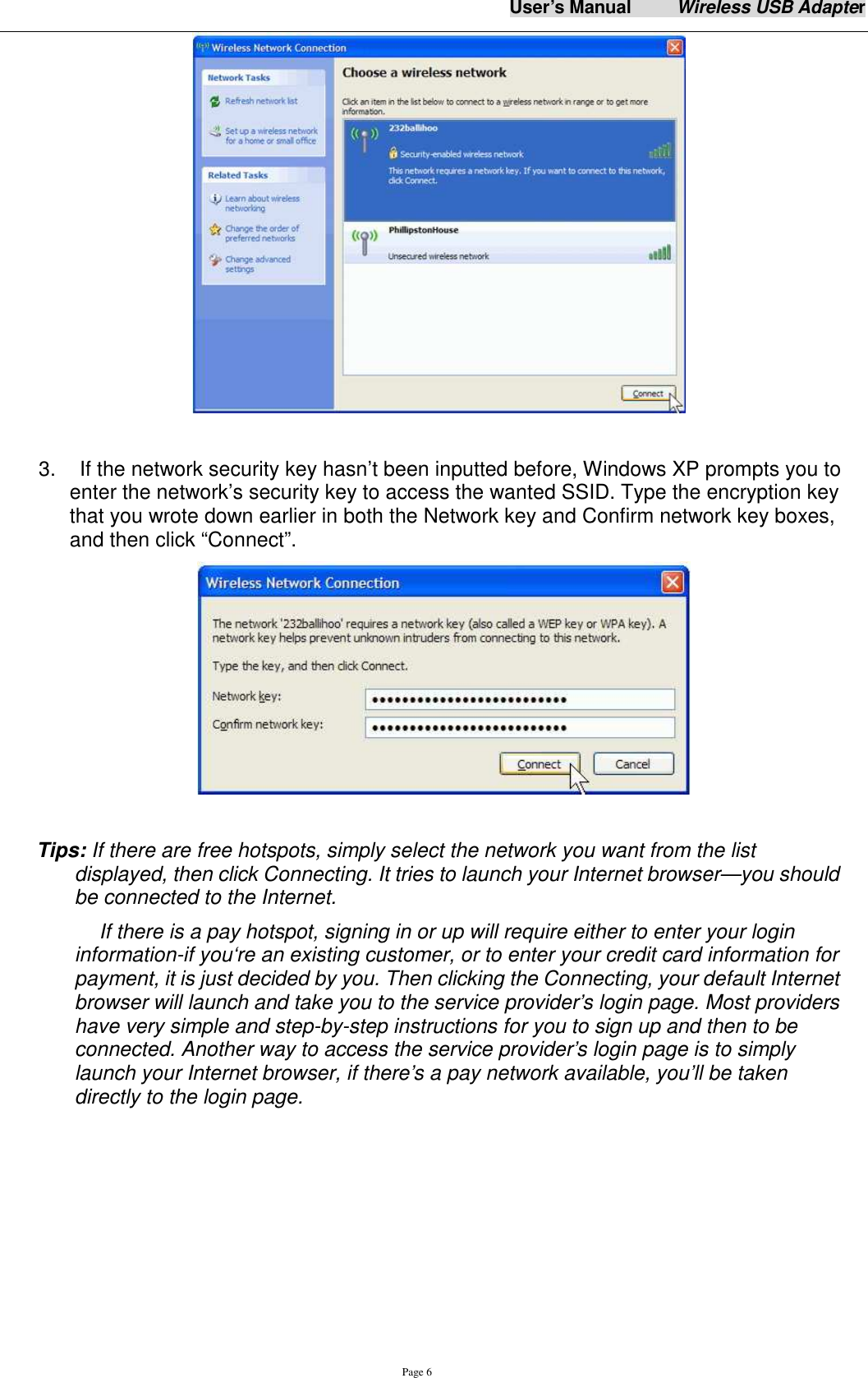 User&rsquo;s Manual          Wireless USB Adapter     Page 6   3.    If the network security key hasn&rsquo;t been inputted before, Windows XP prompts you to enter the network&rsquo;s security key to access the wanted SSID. Type the encryption key that you wrote down earlier in both the Network key and Confirm network key boxes, and then click &ldquo;Connect&rdquo;.    Tips: If there are free hotspots, simply select the network you want from the list displayed, then click Connecting. It tries to launch your Internet browser&mdash;you should be connected to the Internet. If there is a pay hotspot, signing in or up will require either to enter your login information-if you&lsquo;re an existing customer, or to enter your credit card information for payment, it is just decided by you. Then clicking the Connecting, your default Internet browser will launch and take you to the service provider&rsquo;s login page. Most providers have very simple and step-by-step instructions for you to sign up and then to be connected. Another way to access the service provider&rsquo;s login page is to simply launch your Internet browser, if there&rsquo;s a pay network available, you&rsquo;ll be taken directly to the login page.       