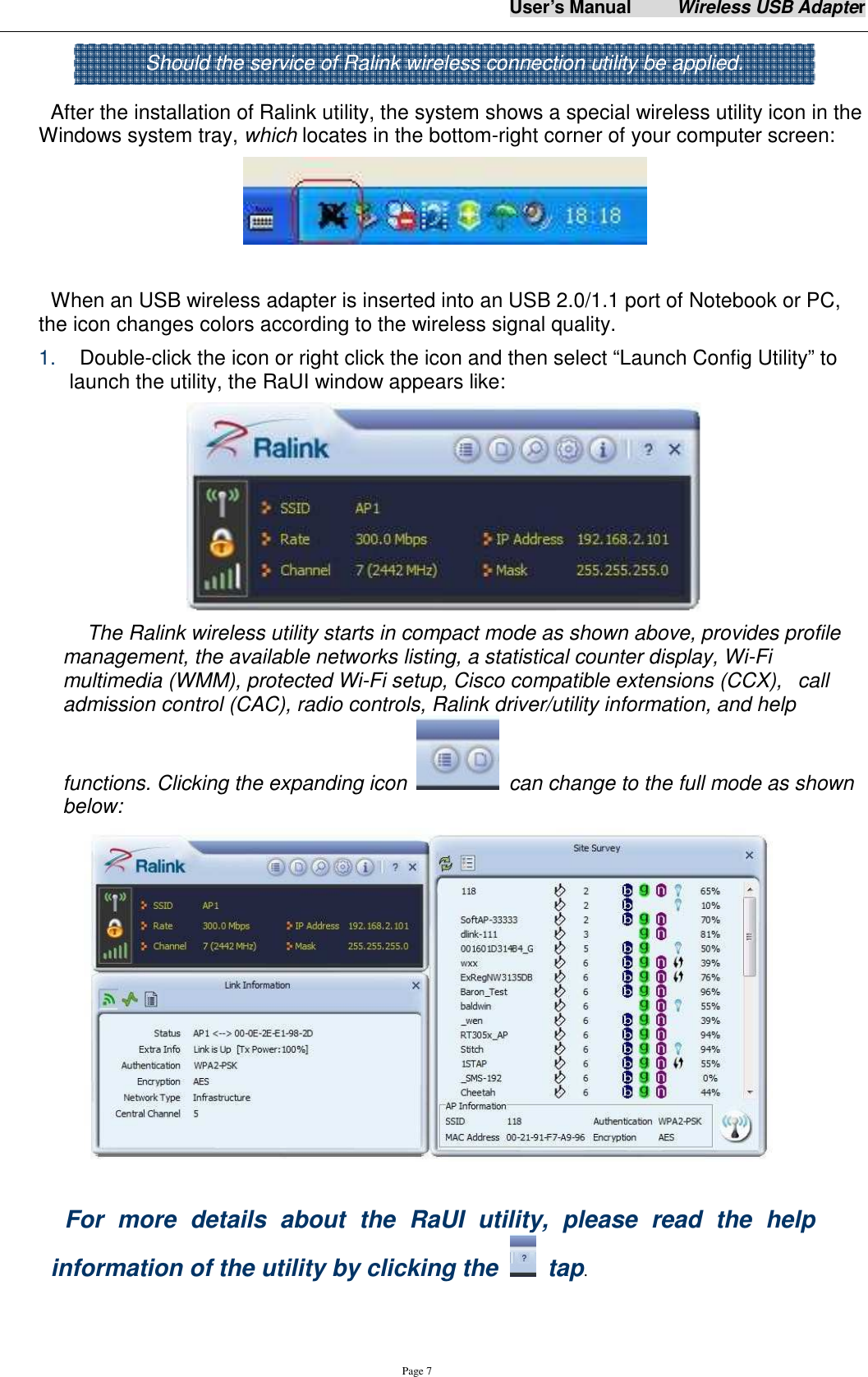 User&rsquo;s Manual          Wireless USB Adapter     Page 7   After the installation of Ralink utility, the system shows a special wireless utility icon in the Windows system tray, which locates in the bottom-right corner of your computer screen:   When an USB wireless adapter is inserted into an USB 2.0/1.1 port of Notebook or PC,   the icon changes colors according to the wireless signal quality. 1.    Double-click the icon or right click the icon and then select &ldquo;Launch Config Utility&rdquo; to launch the utility, the RaUI window appears like:    The Ralink wireless utility starts in compact mode as shown above, provides profile management, the available networks listing, a statistical counter display, Wi-Fi multimedia (WMM), protected Wi-Fi setup, Cisco compatible extensions (CCX),   call admission control (CAC), radio controls, Ralink driver/utility information, and help functions. Clicking the expanding icon    can change to the full mode as shown below:   For  more  details  about  the  RaUI  utility,  please  read  the  help information of the utility by clicking the    tap.  Should the service of Ralink wireless connection utility be applied.  