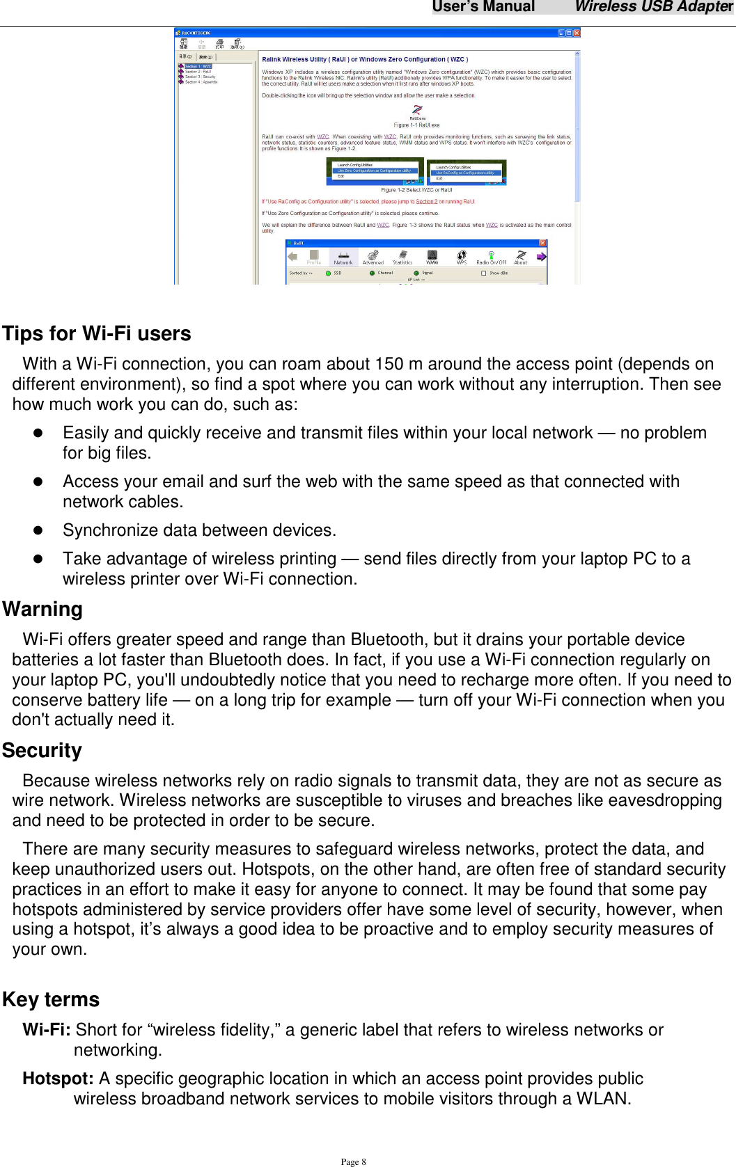 User&rsquo;s Manual          Wireless USB Adapter     Page 8   Tips for Wi-Fi users   With a Wi-Fi connection, you can roam about 150 m around the access point (depends on different environment), so find a spot where you can work without any interruption. Then see how much work you can do, such as:    Easily and quickly receive and transmit files within your local network &mdash; no problem for big files.  Access your email and surf the web with the same speed as that connected with network cables.  Synchronize data between devices.  Take advantage of wireless printing &mdash; send files directly from your laptop PC to a wireless printer over Wi-Fi connection.   Warning   Wi-Fi offers greater speed and range than Bluetooth, but it drains your portable device batteries a lot faster than Bluetooth does. In fact, if you use a Wi-Fi connection regularly on your laptop PC, you'll undoubtedly notice that you need to recharge more often. If you need to conserve battery life &mdash; on a long trip for example &mdash; turn off your Wi-Fi connection when you don't actually need it.   Security Because wireless networks rely on radio signals to transmit data, they are not as secure as wire network. Wireless networks are susceptible to viruses and breaches like eavesdropping and need to be protected in order to be secure. There are many security measures to safeguard wireless networks, protect the data, and keep unauthorized users out. Hotspots, on the other hand, are often free of standard security practices in an effort to make it easy for anyone to connect. It may be found that some pay hotspots administered by service providers offer have some level of security, however, when using a hotspot, it&rsquo;s always a good idea to be proactive and to employ security measures of your own.  Key terms Wi-Fi: Short for &ldquo;wireless fidelity,&rdquo; a generic label that refers to wireless networks or networking. Hotspot: A specific geographic location in which an access point provides public wireless broadband network services to mobile visitors through a WLAN. 