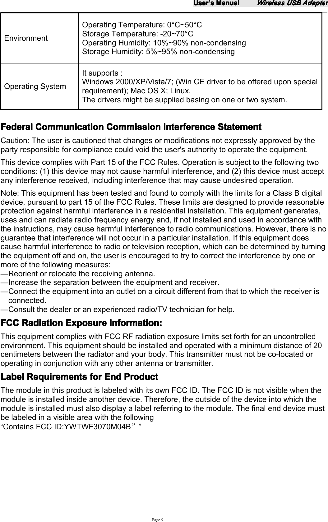 UserUserUserUser&rsquo;&rsquo;&rsquo;&rsquo;ssss ManualManualManualManualWirelessWirelessWirelessWireless USBUSBUSBUSB AdapteAdapteAdapteAdapterrrrPage 9EnvironmentOperating Temperature: 0 &deg; C~ 50 &deg; CStorage Temperature: - 2 0~70 &deg; COperating Humidity: 10%~90% non-condensingStorage Humidity: 5%~95% non-condensingOperating SystemIt supports :Windows 2000/XP/Vista/7; (Win CE driver to be offered upon specialrequire ment); Mac OS X ; Linux .The drivers might be supplied basing on one or two system.FederalFederalFederalFederal CommunicationCommunicationCommunicationCommunication CommissionCommissionCommissionCommission InterferenceInterferenceInterferenceInterference StatementStatementStatementStatementCaution: The user is cautioned that changes or modifications not expressly approved by theparty responsible for compliance could void the user's authority to operate the equipment.This device complies with Part 15 of the FCC Rules. Operation is subject to the following twoconditions: (1) this device may not cause harmful interference, and (2) this device must acceptany interference received, including interference that may cause undesired operation.Note: This equipment has been tested and found to comply with the limits for a Class B digitaldevice, pursuant to part 15 of the FCC Rules. These limits are designed to provide reasonableprotection against harmful interference in a residential installation. This equipment generates,uses and can radiate radio frequency energy and, if not installed and used in accordance withthe instructions, may cause harmful interference to radio communications. However, there is noguarantee that interference will not occur in a particular installation. If this equipment doescause harmful interference to radio or television reception, which can be determined by turningthe equipment off and on, the user is encouraged to try to correct the interference by one ormore of the following measures:&mdash; Reorient or relocate the receiving antenna.&mdash; Increase the separation between the equipment and receiver.&mdash; Connect the equipment into an outlet on a circuit different from that to which the receiver isconnected.&mdash; Consult the dealer or an experienced radio/TV technician for help.FCCFCCFCCFCC RadiationRadiationRadiationRadiation ExposureExposureExposureExposure Information:Information:Information:Information:This equipment complies with FCC RF radiation exposure limits set forth for an uncontrolledenvironment. This equipment should be installed and operated with a minimum distance of 20centimeters between the radiator and your body. This transmitter must not be co-located oroperating in conjunction with any other antenna or transmitter.LabelLabelLabelLabel RRRR equirementsequirementsequirementsequirements forforforfor EndEndEndEnd ProductProductProductProductThe module in this product is labeled with its own FCC ID. The FCC ID is not visible when themodule is installed inside another device. Therefore, the outside of the device into w hich themodule is installed must also display a label referring to the module. The final end device mustbe labeled in a visible area with the following&ldquo; Contains FCC ID: YWTWF3070M04B &rdquo;&rdquo;