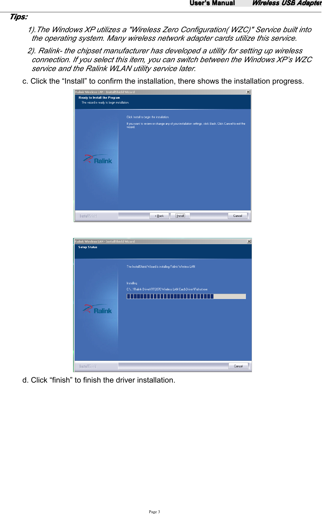 UserUserUserUser&rsquo;&rsquo;&rsquo;&rsquo;ssss ManualManualManualManualWirelessWirelessWirelessWireless USBUSBUSBUSB AdapteAdapteAdapteAdapterrrrPage 3TipsTipsTipsTips ::::1).The Windows XP utilizes a "Wireless Zero Configuration( WZC)" Service built intothe operating system. Many wireless network adapter cards utilize this service.2). Ralink - the chipset manufacturer has developed a utility for setting up wirelessconnection. If you select this item, you can switch between the Windows XP&rsquo;s WZCservice and the Ralink WLAN utility service later.c. Click the &ldquo; Install &rdquo; to confirm the installation, there shows the installation progress.d. Click &ldquo; finish &rdquo; to finish the driver installation.