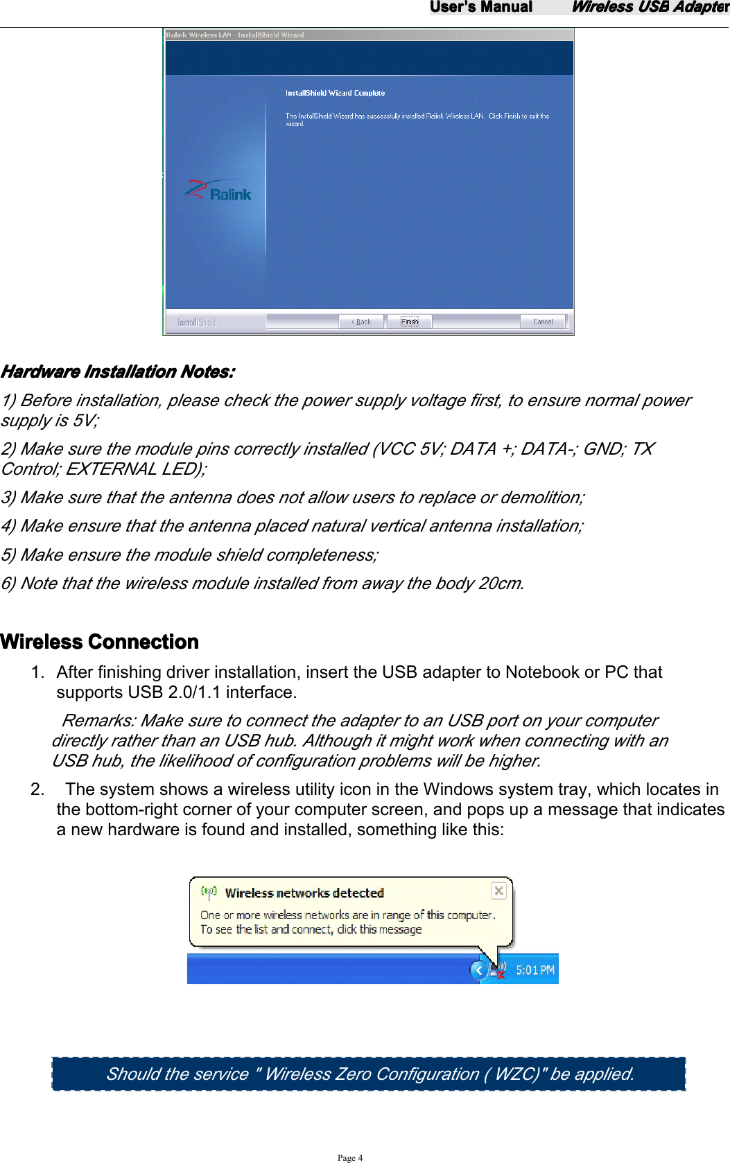 UserUserUserUser&rsquo;&rsquo;&rsquo;&rsquo;ssss ManualManualManualManualWirelessWirelessWirelessWireless USBUSBUSBUSB AdapteAdapteAdapteAdapterrrrPage 4HardwareHardwareHardwareHardware InstallationInstallationInstallationInstallation Notes:Notes:Notes:Notes:1) Before installation, please check the power supply voltage first, to ensure normal powersupply is 5V;2) Make sure the module pins correctly installed (VCC 5V; DATA +; DATA-; GND; TXControl; EXTERNAL LED);3) Make sure that the antenna does not allow users to replace or demolition;4) Make ensure that the antenna placed natural vertical antenna installation;5) Make ensure the module shield completeness;6) Note that the wireless module installed from away the body 20cm.WirelessWirelessWirelessWireless ConnectionConnectionConnectionConnection1. After finishing driver installation, insert the USB adapter to Notebook or PC thatsupports USB 2.0/1.1 interface.Remarks: Make sure to connect the adapter to an USB port on your computerdirectly rather than an USB hub. Although it might work when connecting with anUSB hub, the likelihood of configuration problems will be higher.2. The system shows a wireless utility icon in the Windows system tray, which locates inthe bottom-right corner of your computer screen, and pops up a message that indicatesa new hardware is found and installed, something like this:Should the s ervice " Wireless Zero Configuration ( WZC) " be applied .