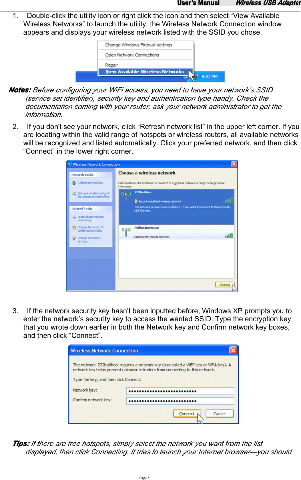 UserUserUserUser&rsquo;&rsquo;&rsquo;&rsquo;ssss ManualManualManualManualWirelessWirelessWirelessWireless USBUSBUSBUSB AdapteAdapteAdapteAdapterrrrPage 51. Double-click the utility icon or right click the icon and then select &ldquo; View AvailableWireless Networks &rdquo; to launch the utility, the Wireless Network Connection windowappears and displays your wireless network listed with the SSID you chose.Notes:Notes:Notes:Notes: Before configuring your WiFi access, you need to have your network&rsquo;s SSID(service set identifier), security key and authentication type handy. Check thedocumentation coming with your router, ask your network administrator to get theinformation.2. If you don't see your network, click &ldquo; Refresh network list &rdquo; in the upper left corner. If youare locating within the valid range of hotspots or wireless routers, all available networkswill be recognized and listed automatically. Click your preferred network, and then click&ldquo; Connect &rdquo; in the lower right corner.3. If the network security key hasn &rsquo; t been inputted before, Windows XP prompts you toenter the network &rsquo; s security key to access the wanted SSID. Type the encryption keythat you wrote down earlier in both the Network key and Confirm network key boxes,and then click &ldquo; Connect &rdquo; .Tips:Tips:Tips:Tips: If there are free hotspots, simply select the network you want from the listdisplayed, then click Connecting. It tries to launch your Internet browser &mdash; you should
