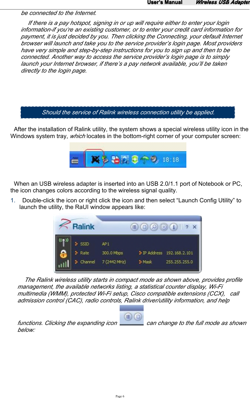 UserUserUserUser&rsquo;&rsquo;&rsquo;&rsquo;ssss ManualManualManualManualWirelessWirelessWirelessWireless USBUSBUSBUSB AdapteAdapteAdapteAdapterrrrPage 6be connected to the Internet.If there is a pay hotspot, signing in or up will require either to enter your logininformation-if you&lsquo;re an existing customer, or to enter your credit card information forpayment, it is just decided by you. Then clicking the Connecting, your default Internetbrowser will launch and take you to the service provider&rsquo;s login page. Most providershave very simple and step-by-step instructions for you to sign up and then to beconnected. Another way to access the service provider&rsquo;s login page is to simplylaunch your Internet browser, if there&rsquo;s a pay network available, you&rsquo;ll be takendirectly to the login page.After the installation of Ralink utility, the system shows a special wireless utility icon in theWindows system tray,whichlocates in the bottom-right corner of your computer screen:When an USB wireless adapter is inserted into an USB 2.0/1.1 port of Notebook or PC,the icon changes colors according to the wireless signal quality.1. Double-click the icon or right click the icon and then select &ldquo; Launch Config Utility &rdquo; tolaunch the utility, the RaUI window appears like:The Ralink wireless utility starts in compact mode as shown above , provides profilemanagement, the available networks listing, a statistical counter display, Wi-Fimultimedia (WMM), protected Wi-Fi setup, Cisco compatible extensions (CCX), calladmission control (CAC), radio controls, Ralink driver/utility information, and helpfunctions. Clicking the expanding icon can change to the full mode as shownbelow:Should the s ervice of Ralink wireless connection utility be applied .