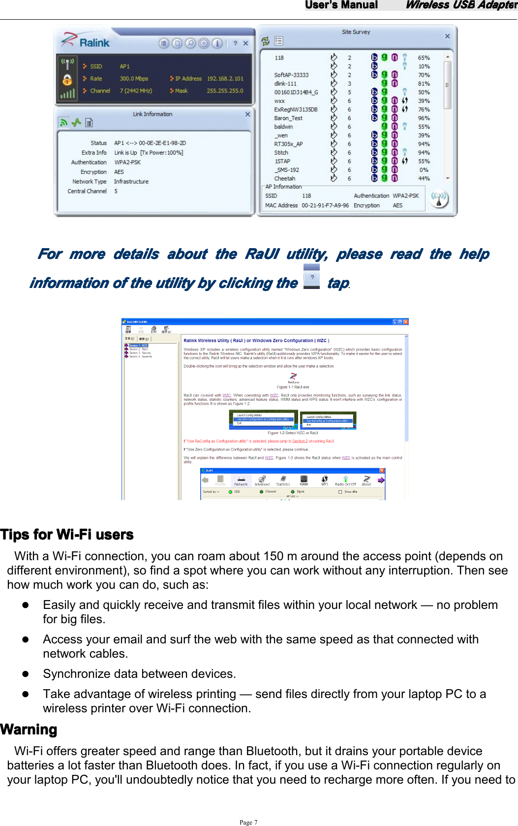 UserUserUserUser&rsquo;&rsquo;&rsquo;&rsquo;ssss ManualManualManualManualWirelessWirelessWirelessWireless USBUSBUSBUSB AdapteAdapteAdapteAdapterrrrPage 7ForForForFor moremoremoremore detailsdetailsdetailsdetails aboutaboutaboutabout thethethethe RaUIRaUIRaUIRaUI utility,utility,utility,utility, pleasepleasepleaseplease readreadreadread thethethethe helphelphelphelpinformationinformationinformationinformation ofofofof thethethethe utilityutilityutilityutility bybybyby clickingclickingclickingclicking thethethethe taptaptaptap.TipsTipsTipsTips forforforfor Wi-FiWi-FiWi-FiWi-Fi usersusersusersusersWith a Wi-Fi connection, you can roam about 150 m around the access point (depends ondifferent environment), so find a spot where you can work without any interruption. Then seehow much work you can do, such as:�Easily and quickly receive and transmit files within your local network &mdash; no problemfor big files.�Access your email and surf the web with the same speed as that connected withnetwork cables.�Synchronize data between devices.�Take advantage of wireless printing &mdash; send files directly from your laptop PC to awireless printer over Wi-Fi connection.WarningWarningWarningWarningWi-Fi offers greater speed and range than Bluetooth, but it drains your portable devicebatteries a lot faster than Bluetooth does. In fact, if you use a Wi-Fi connection regularly onyour laptop PC, you'll undoubtedly notice that you need to recharge more often. If you need to