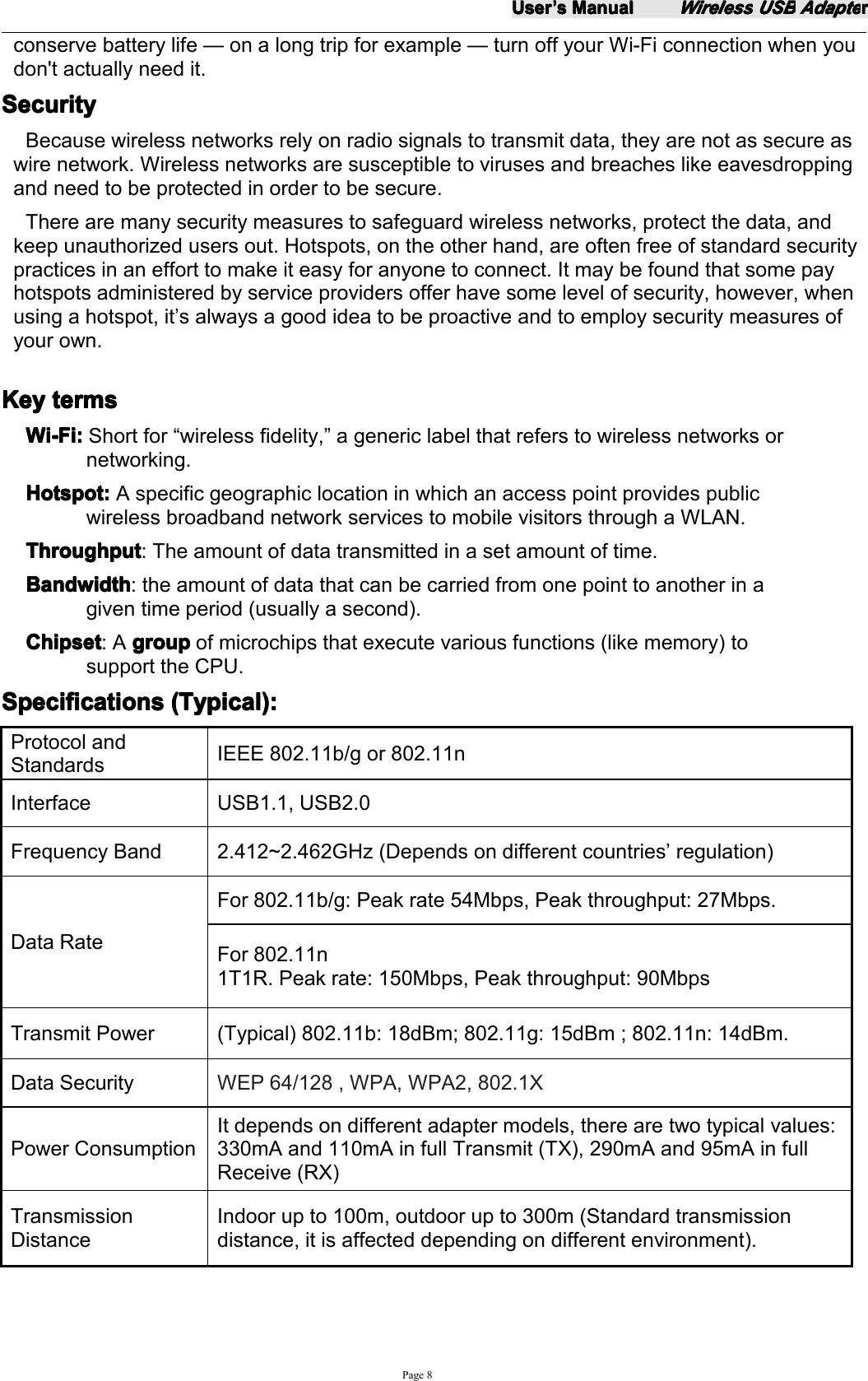 UserUserUserUser&rsquo;&rsquo;&rsquo;&rsquo;ssss ManualManualManualManualWirelessWirelessWirelessWireless USBUSBUSBUSB AdapteAdapteAdapteAdapterrrrPage 8conserve battery life &mdash; on a long trip for example &mdash; turn off your Wi-Fi connection when youdon't actually need it.SecuritySecuritySecuritySecurityBecause wireless networks rely on radio signals to transmit data, they are not as secure aswire network. Wireless networks are susceptible to viruses and breaches like eavesdroppingand need to be protected in order to be secure.There are many security measures to safeguard wireless networks, protect the data, andkeep unauthorized users out. Hotspots, on the other hand, are often free of standard securitypractices in an effort to make it easy for anyone to connect. It may be found that some payhotspots administered by service providers offer have some level of security, however, whenusing a hotspot, it &rsquo; s always a good idea to be proactive and to employ security measures ofyour own.KeyKeyKeyKey termstermstermstermsWi-Fi:Wi-Fi:Wi-Fi:Wi-Fi: Short for &ldquo; wireless fidelity, &rdquo; a generic label that refers to wireless networks ornetworking.Hotspot:Hotspot:Hotspot:Hotspot: A specific geographic location in which an access point provides publicwireless broadband network services to mobile visitors through a WLAN.ThroughputThroughputThroughputThroughput : The amount of data transmitted in a set amount of time.BandwidthBandwidthBandwidthBandwidth : the amount of data that can be carried from one point to another in agiven time period (usually a second).ChipsetChipsetChipsetChipset : A groupgroupgroupgroup of microchips that execute various functions (like memory) tosupport the CPU.SpecificationsSpecificationsSpecificationsSpecifications (Typical):(Typical):(Typical):(Typical):Protocol andStandardsIEEE 802.11b/g or 802.11nInterface USB1.1, USB2.0Frequency Band 2.4 12~2. 462 GHz (Depends on different countries &rsquo; regulation)Data RateFor 802.11b/g: Peak rate 54Mbps, Peak throughput: 27Mbps.For 802.11n1T1R. Peak rate: 150Mbps, Peak throughput: 90MbpsT ransmit Power (Typical) 802.11b: 18dBm; 802.11g: 1 5 dBm ; 802.11n: 14dBm.Data Security WEP 64/128 , WPA, WPA2, 802.1XPower C onsumptionIt depends on different adapter models, there are two t ypical values:33 0mA and 110mA in full Transmit (TX), 2 9 0 mA and 95 mA in fullReceive (RX)TransmissionDistanceIndoor up to 100m, outdoor up to 300m (Standard transmissiondistance, it is affected depend ing on different environment).