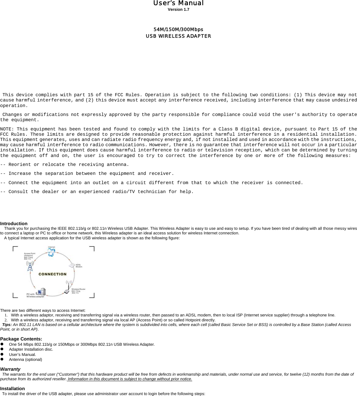            User&rsquo;s Manual Version 1.7    54M/150M/300Mbps USB WIRELESS ADAPTER            This device complies with part 15 of the FCC Rules. Operation is subject to the following two conditions: (1) This device may not cause harmful interference, and (2) this device must accept any interference received, including interference that may cause undesired operation. Changes or modifications not expressly approved by the party responsible for compliance could void the user's authority to operate the equipment. NOTE: This equipment has been tested and found to comply with the limits for a Class B digital device, pursuant to Part 15 of the FCC Rules. These limits are designed to provide reasonable protection against harmful interference in a residential installation. This equipment generates, uses and can radiate radio frequency energy and, if not installed and used in accordance with the instructions, may cause harmful interference to radio communications. However, there is no guarantee that interference will not occur in a particular installation. If this equipment does cause harmful interference to radio or television reception, which can be determined by turning the equipment off and on, the user is encouraged to try to correct the interference by one or more of the following measures:  -- Reorient or relocate the receiving antenna.  -- Increase the separation between the equipment and receiver.  -- Connect the equipment into an outlet on a circuit different from that to which the receiver is connected.  -- Consult the dealer or an experienced radio/TV technician for help.   Introduction Thank you for purchasing the IEEE 802.11b/g or 802.11n Wireless USB Adapter. This Wireless Adapter is easy to use and easy to setup. If you have been tired of dealing with all those messy wires to connect a laptop or PC to office or home network, this Wireless adapter is an ideal access solution for wireless Internet connection.  A typical Internet access application for the USB wireless adapter is shown as the following figure:     There are two different ways to access Internet: 1.   With a wireless adaptor, receiving and transferring signal via a wireless router, then passed to an ADSL modem, then to local ISP (Internet service supplier) through a telephone line.   2.   With a wireless adaptor, receiving and transferring signal via local AP (Access Point) or so called Hotpoint directly. Tips: An 802.11 LAN is based on a cellular architecture where the system is subdivided into cells, where each cell (called Basic Service Set or BSS) is controlled by a Base Station (called Access Point, or in short AP).    Package Contents: z One 54 Mbps 802.11b/g or 150Mbps or 300Mbps 802.11n USB Wireless Adapter. z Adapter Installation disc. z User&rsquo;s Manual. z Antenna (optional)    Warranty The warrants for the end user (&ldquo;Customer&rdquo;) that this hardware product will be free from defects in workmanship and materials, under normal use and service, for twelve (12) months from the date of purchase from its authorized reseller. Information in this document is subject to change without prior notice.  Installation To install the driver of the USB adapter, please use administrator user account to login before the following steps: 