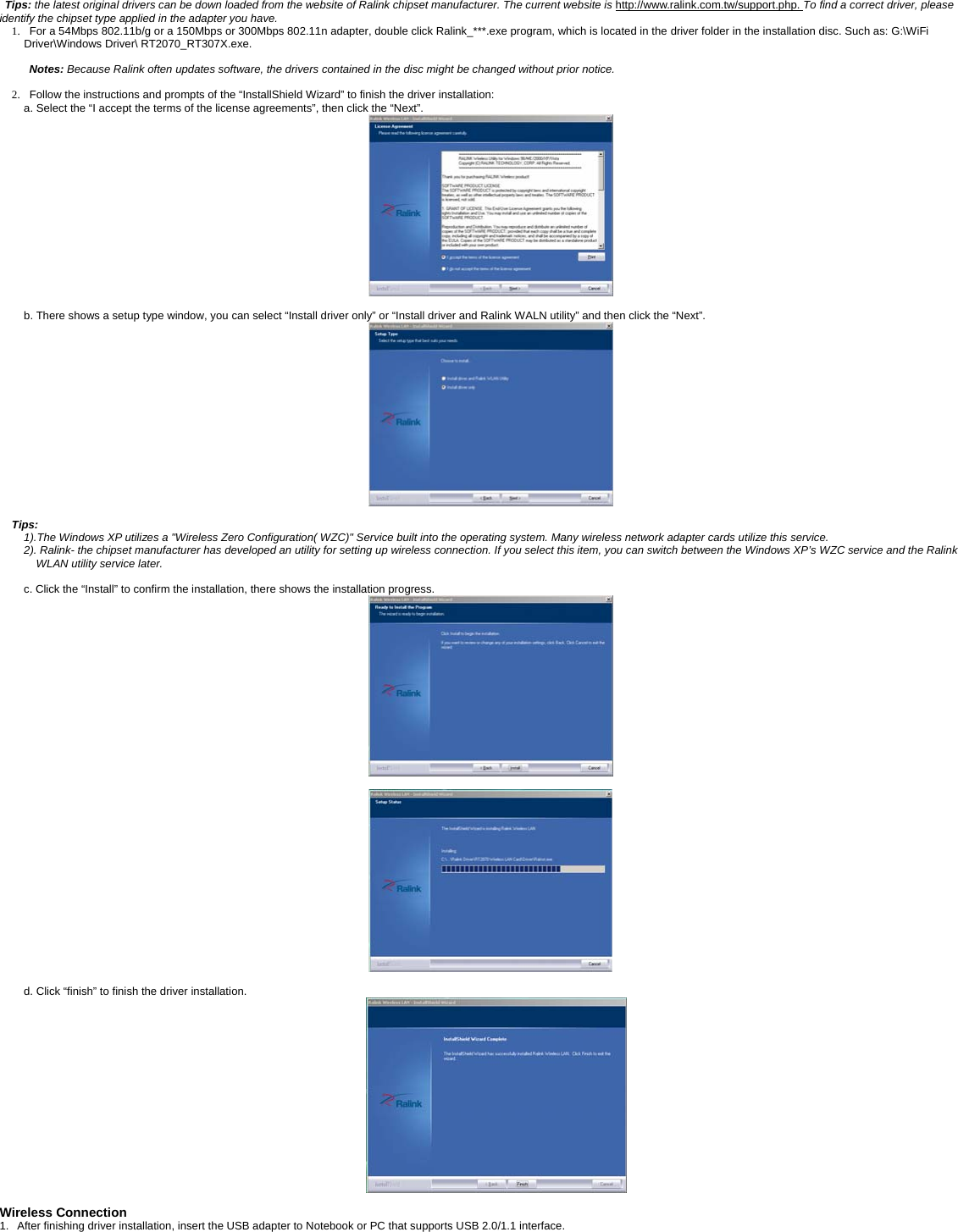 Tips: the latest original drivers can be down loaded from the website of Ralink chipset manufacturer. The current website is http://www.ralink.com.tw/support.php. To find a correct driver, please identify the chipset type applied in the adapter you have. 1.   For a 54Mbps 802.11b/g or a 150Mbps or 300Mbps 802.11n adapter, double click Ralink_***.exe program, which is located in the driver folder in the installation disc. Such as: G:\WiFi Driver\Windows Driver\ RT2070_RT307X.exe.  Notes: Because Ralink often updates software, the drivers contained in the disc might be changed without prior notice.   2.   Follow the instructions and prompts of the &ldquo;InstallShield Wizard&rdquo; to finish the driver installation: a. Select the &ldquo;I accept the terms of the license agreements&rdquo;, then click the &ldquo;Next&rdquo;.   b. There shows a setup type window, you can select &ldquo;Install driver only&rdquo; or &ldquo;Install driver and Ralink WALN utility&rdquo; and then click the &ldquo;Next&rdquo;.     Tips:  1).The Windows XP utilizes a "Wireless Zero Configuration( WZC)" Service built into the operating system. Many wireless network adapter cards utilize this service.   2). Ralink- the chipset manufacturer has developed an utility for setting up wireless connection. If you select this item, you can switch between the Windows XP&rsquo;s WZC service and the Ralink WLAN utility service later.  c. Click the &ldquo;Install&rdquo; to confirm the installation, there shows the installation progress.     d. Click &ldquo;finish&rdquo; to finish the driver installation.   Wireless Connection 1.   After finishing driver installation, insert the USB adapter to Notebook or PC that supports USB 2.0/1.1 interface.   