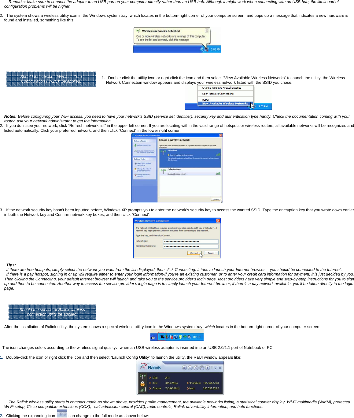 Remarks: Make sure to connect the adapter to an USB port on your computer directly rather than an USB hub. Although it might work when connecting with an USB hub, the likelihood of configuration problems will be higher.  2.   The system shows a wireless utility icon in the Windows system tray, which locates in the bottom-right corner of your computer screen, and pops up a message that indicates a new hardware is found and installed, something like this:       Should the service " Wireless Zero  1.   Double-click the utility icon or right click the icon and then select &ldquo;View Available Wireless Networks&rdquo; to launch the utility, the Wireless Network Connection window appears and displays your wireless network listed with the SSID you chose.   Notes: Before configuring your WiFi access, you need to have your network&rsquo;s SSID (service set identifier), security key and authentication type handy. Check the documentation coming with your router, ask your network administrator to get the information.  2.   If you don't see your network, click &ldquo;Refresh network list&rdquo; in the upper left corner. If you are locating within the valid range of hotspots or wireless routers, all available networks will be recognized and listed automatically. Click your preferred network, and then click &ldquo;Connect&rdquo; in the lower right corner.   3.   If the network security key hasn&rsquo;t been inputted before, Windows XP prompts you to enter the network&rsquo;s security key to access the wanted SSID. Type the encryption key that you wrote down earlier in both the Network key and Confirm network key boxes, and then click &ldquo;Connect&rdquo;.    Tips:  If there are free hotspots, simply select the network you want from the list displayed, then click Connecting. It tries to launch your Internet browser &mdash;you should be connected to the Internet. If there is a pay hotspot, signing in or up will require either to enter your login information-if you&lsquo;re an existing customer, or to enter your credit card information for payment, it is just decided by you. Then clicking the Connecting, your default Internet browser will launch and take you to the service provider&rsquo;s login page. Most providers have very simple and step-by-step instructions for you to sign up and then to be connected. Another way to access the service provider&rsquo;s login page is to simply launch your Internet browser, if there&rsquo;s a pay network available, you&rsquo;ll be taken directly to the login page.      After the installation of Ralink utility, the system shows a special wireless utility icon in the Windows system tray, which locates in the bottom-right corner of your computer screen:   The icon changes colors according to the wireless signal quality，when an USB wireless adapter is inserted into an USB 2.0/1.1 port of Notebook or PC.    1.   Double-click the icon or right click the icon and then select &ldquo;Launch Config Utility&rdquo; to launch the utility, the RaUI window appears like:     The Ralink wireless utility starts in compact mode as shown above, provides profile management, the available networks listing, a statistical counter display, Wi-Fi multimedia (WMM), protected Wi-Fi setup, Cisco compatible extensions (CCX),   call admission control (CAC), radio controls, Ralink driver/utility information, and help functions.   2.   Clicking the expanding icon    can change to the full mode as shown below:  Should the service of Ralink wireless connection utility be applied. Should the service " Wireless Zero Configuration ( WZC)" be applied. 