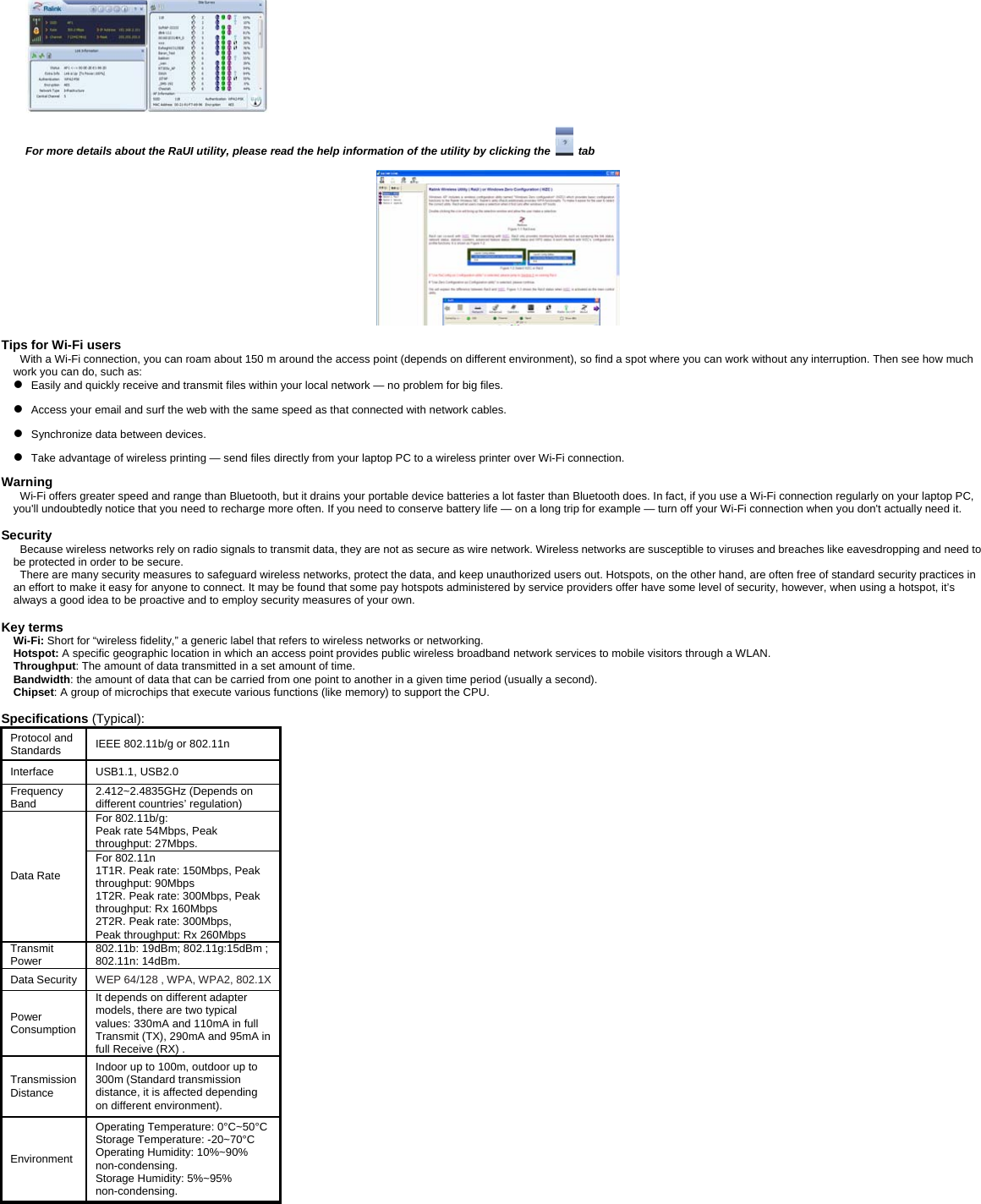   For more details about the RaUI utility, please read the help information of the utility by clicking the   tab    Tips for Wi-Fi users  With a Wi-Fi connection, you can roam about 150 m around the access point (depends on different environment), so find a spot where you can work without any interruption. Then see how much work you can do, such as:   z   Easily and quickly receive and transmit files within your local network &mdash; no problem for big files. z   Access your email and surf the web with the same speed as that connected with network cables. z   Synchronize data between devices. z   Take advantage of wireless printing &mdash; send files directly from your laptop PC to a wireless printer over Wi-Fi connection.  Warning  Wi-Fi offers greater speed and range than Bluetooth, but it drains your portable device batteries a lot faster than Bluetooth does. In fact, if you use a Wi-Fi connection regularly on your laptop PC, you'll undoubtedly notice that you need to recharge more often. If you need to conserve battery life &mdash; on a long trip for example &mdash; turn off your Wi-Fi connection when you don't actually need it.   Security Because wireless networks rely on radio signals to transmit data, they are not as secure as wire network. Wireless networks are susceptible to viruses and breaches like eavesdropping and need to be protected in order to be secure. There are many security measures to safeguard wireless networks, protect the data, and keep unauthorized users out. Hotspots, on the other hand, are often free of standard security practices in an effort to make it easy for anyone to connect. It may be found that some pay hotspots administered by service providers offer have some level of security, however, when using a hotspot, it&rsquo;s always a good idea to be proactive and to employ security measures of your own.  Key terms Wi-Fi: Short for &ldquo;wireless fidelity,&rdquo; a generic label that refers to wireless networks or networking. Hotspot: A specific geographic location in which an access point provides public wireless broadband network services to mobile visitors through a WLAN. Throughput: The amount of data transmitted in a set amount of time.  Bandwidth: the amount of data that can be carried from one point to another in a given time period (usually a second).  Chipset: A group of microchips that execute various functions (like memory) to support the CPU.   Specifications (Typical):  Protocol and Standards  IEEE 802.11b/g or 802.11n Interface USB1.1, USB2.0  Frequency Band  2.412~2.4835GHz (Depends on different countries&rsquo; regulation) For 802.11b/g:   Peak rate 54Mbps, Peak throughput: 27Mbps. Data Rate For 802.11n   1T1R. Peak rate: 150Mbps, Peak throughput: 90Mbps 1T2R. Peak rate: 300Mbps, Peak throughput: Rx 160Mbps 2T2R. Peak rate: 300Mbps,   Peak throughput: Rx 260Mbps Transmit Power   802.11b: 19dBm; 802.11g:15dBm ; 802.11n: 14dBm.   Data Security  WEP 64/128 , WPA, WPA2, 802.1X Power Consumption It depends on different adapter models, there are two typical values: 330mA and 110mA in full Transmit (TX), 290mA and 95mA in full Receive (RX) . Transmission Distance Indoor up to 100m, outdoor up to 300m (Standard transmission distance, it is affected depending on different environment). Environment Operating Temperature: 0&deg;C~50&deg;CStorage Temperature: -20~70&deg;C Operating Humidity: 10%~90% non-condensing. Storage Humidity: 5%~95% non-condensing.  