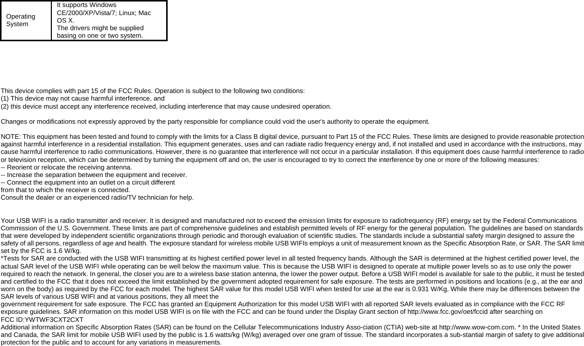 Operating System It supports Windows CE/2000/XP/Vista/7; Linux; Mac OS X.   The drivers might be supplied basing on one or two system.        This device complies with part 15 of the FCC Rules. Operation is subject to the following two conditions:   (1) This device may not cause harmful interference, and   (2) this device must accept any interference received, including interference that may cause undesired operation.  Changes or modifications not expressly approved by the party responsible for compliance could void the user's authority to operate the equipment.  NOTE: This equipment has been tested and found to comply with the limits for a Class B digital device, pursuant to Part 15 of the FCC Rules. These limits are designed to provide reasonable protection against harmful interference in a residential installation. This equipment generates, uses and can radiate radio frequency energy and, if not installed and used in accordance with the instructions, may cause harmful interference to radio communications. However, there is no guarantee that interference will not occur in a particular installation. If this equipment does cause harmful interference to radio or television reception, which can be determined by turning the equipment off and on, the user is encouraged to try to correct the interference by one or more of the following measures:   -- Reorient or relocate the receiving antenna.   -- Increase the separation between the equipment and receiver.   -- Connect the equipment into an outlet on a circuit different   from that to which the receiver is connected.   Consult the dealer or an experienced radio/TV technician for help.   Your USB WIFI is a radio transmitter and receiver. It is designed and manufactured not to exceed the emission limits for exposure to radiofrequency (RF) energy set by the Federal Communications Commission of the U.S. Government. These limits are part of comprehensive guidelines and establish permitted levels of RF energy for the general population. The guidelines are based on standards that were developed by independent scientific organizations through periodic and thorough evaluation of scientific studies. The standards include a substantial safety margin designed to assure the safety of all persons, regardless of age and health. The exposure standard for wireless mobile USB WIFIs employs a unit of measurement known as the Specific Absorption Rate, or SAR. The SAR limit set by the FCC is 1.6 W/kg.   *Tests for SAR are conducted with the USB WIFI transmitting at its highest certified power level in all tested frequency bands. Although the SAR is determined at the highest certified power level, the actual SAR level of the USB WIFI while operating can be well below the maximum value. This is because the USB WIFI is designed to operate at multiple power levels so as to use only the power required to reach the network. In general, the closer you are to a wireless base station antenna, the lower the power output. Before a USB WIFI model is available for sale to the public, it must be tested and certified to the FCC that it does not exceed the limit established by the government adopted requirement for safe exposure. The tests are performed in positions and locations (e.g., at the ear and worn on the body) as required by the FCC for each model. The highest SAR value for this model USB WIFI when tested for use at the ear is 0.931 W/Kg, While there may be differences between the SAR levels of various USB WIFI and at various positions, they all meet the   government requirement for safe exposure. The FCC has granted an Equipment Authorization for this model USB WIFI with all reported SAR levels evaluated as in compliance with the FCC RF exposure guidelines. SAR information on this model USB WIFI is on file with the FCC and can be found under the Display Grant section of http://www.fcc.gov/oet/fccid after searching on     FCC ID:YWTWF3CXT2CXT Additional information on Specific Absorption Rates (SAR) can be found on the Cellular Telecommunications Industry Asso-ciation (CTIA) web-site at http://www.wow-com.com. * In the United States and Canada, the SAR limit for mobile USB WIFI used by the public is 1.6 watts/kg (W/kg) averaged over one gram of tissue. The standard incorporates a sub-stantial margin of safety to give additional protection for the public and to account for any variations in measurements.          