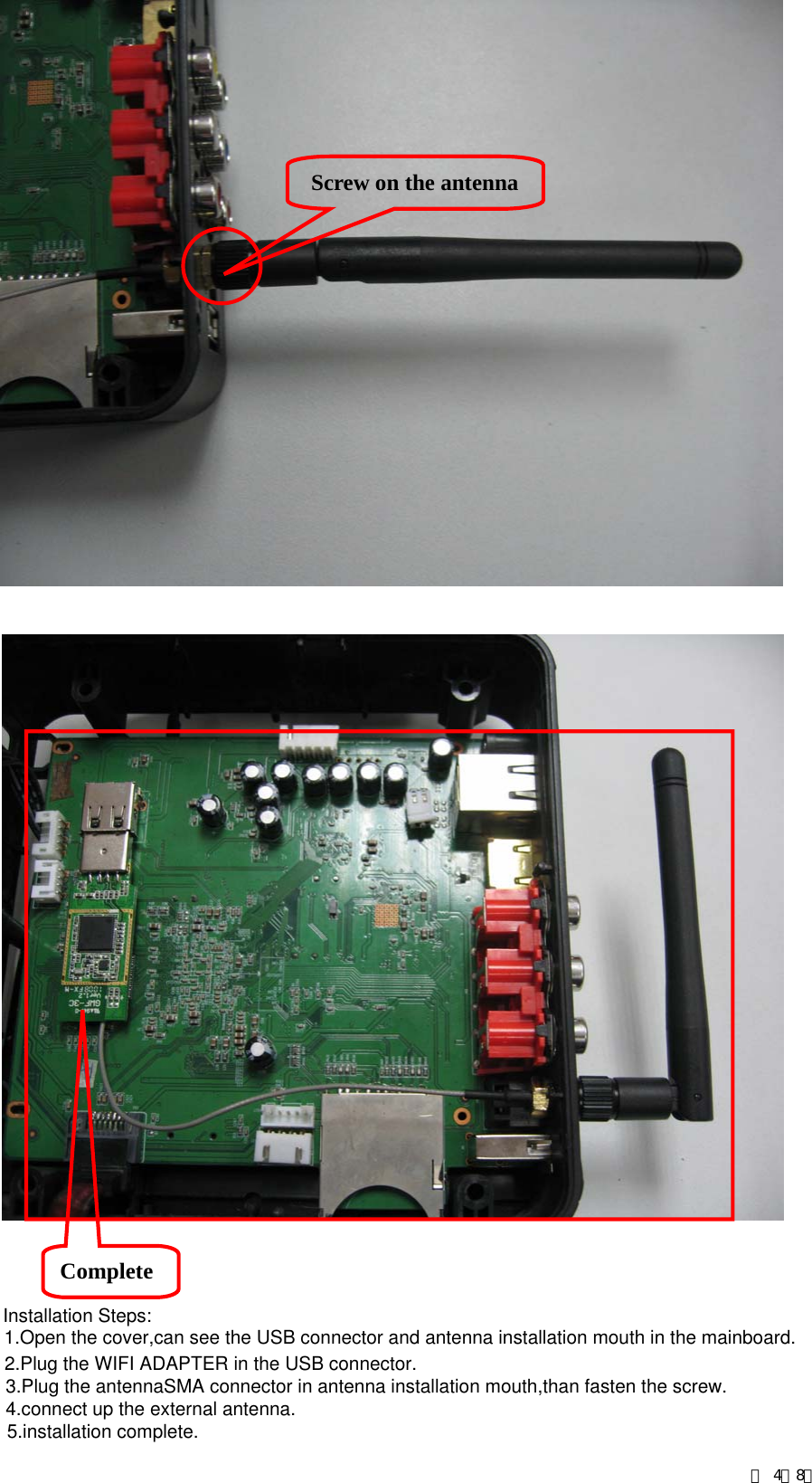     Screw on the antennaComplete 第 4／8页Installation Steps:1.Open the cover,can see the USB connector and antenna installation mouth in the mainboard.2.Plug the WIFI ADAPTER in the USB connector.3.Plug the antennaSMA connector in antenna installation mouth,than fasten the screw.4.connect up the external antenna.5.installation complete.