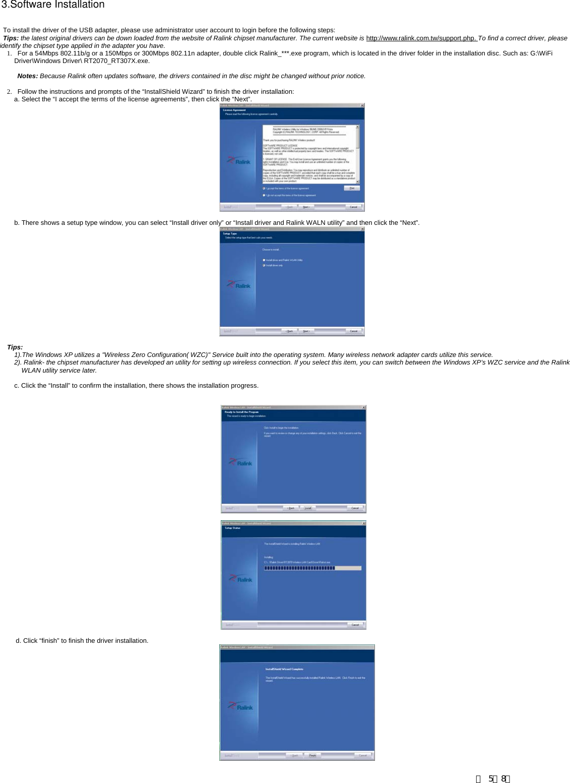                To install the driver of the USB adapter, please use administrator user account to login before the following steps: Tips: the latest original drivers can be down loaded from the website of Ralink chipset manufacturer. The current website is http://www.ralink.com.tw/support.php. To find a correct driver, please identify the chipset type applied in the adapter you have. 1.   For a 54Mbps 802.11b/g or a 150Mbps or 300Mbps 802.11n adapter, double click Ralink_***.exe program, which is located in the driver folder in the installation disc. Such as: G:\WiFi Driver\Windows Driver\ RT2070_RT307X.exe.  Notes: Because Ralink often updates software, the drivers contained in the disc might be changed without prior notice.   2.   Follow the instructions and prompts of the &ldquo;InstallShield Wizard&rdquo; to finish the driver installation: a. Select the &ldquo;I accept the terms of the license agreements&rdquo;, then click the &ldquo;Next&rdquo;.   b. There shows a setup type window, you can select &ldquo;Install driver only&rdquo; or &ldquo;Install driver and Ralink WALN utility&rdquo; and then click the &ldquo;Next&rdquo;.     Tips:  1).The Windows XP utilizes a "Wireless Zero Configuration( WZC)" Service built into the operating system. Many wireless network adapter cards utilize this service.   2). Ralink- the chipset manufacturer has developed an utility for setting up wireless connection. If you select this item, you can switch between the Windows XP&rsquo;s WZC service and the Ralink WLAN utility service later.  c. Click the &ldquo;Install&rdquo; to confirm the installation, there shows the installation progress. 3.Software Installationd. Click &ldquo;finish&rdquo; to finish the driver installation. 第 5／8页