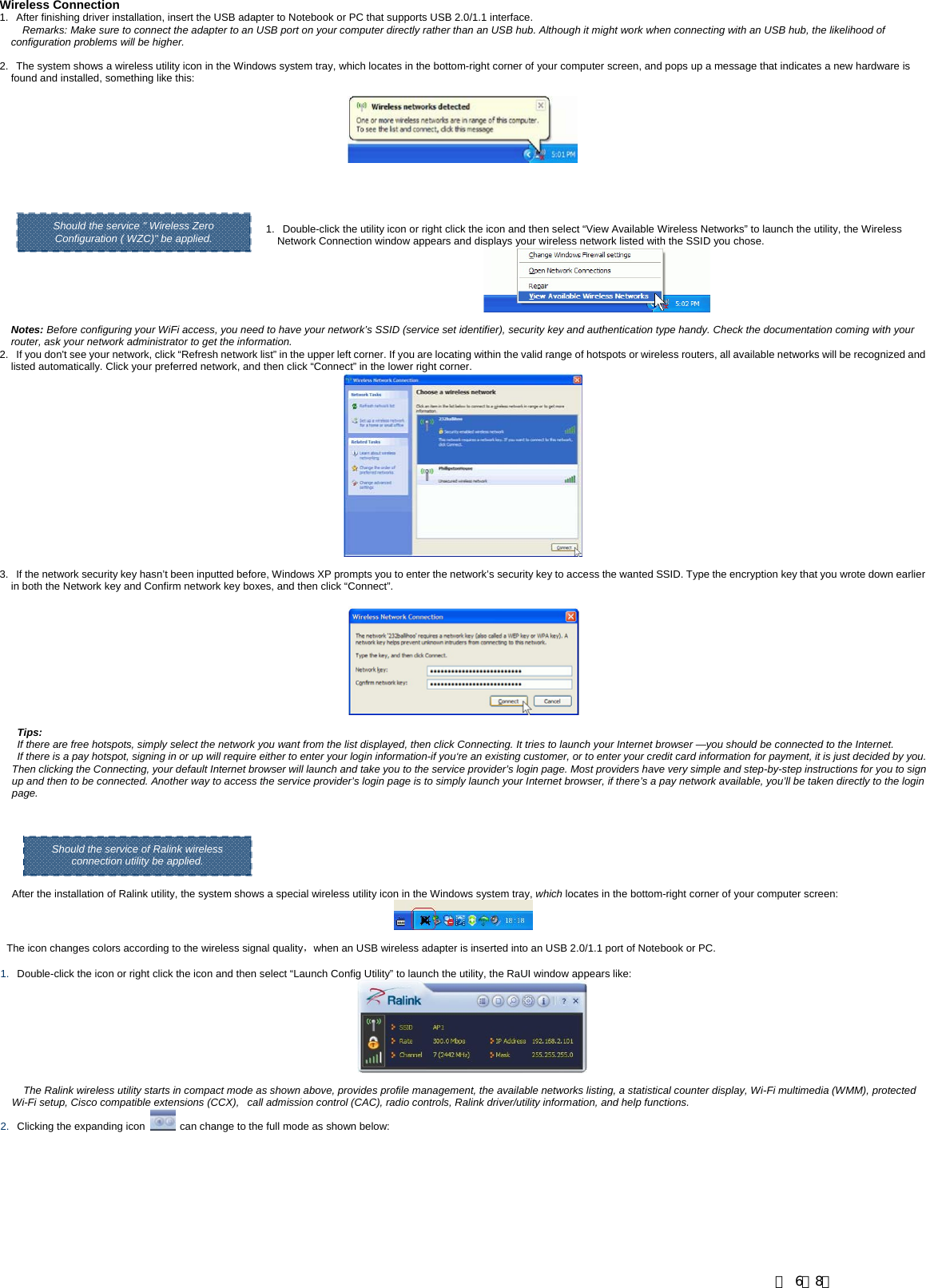       Wireless Connection 1.   After finishing driver installation, insert the USB adapter to Notebook or PC that supports USB 2.0/1.1 interface.  Remarks: Make sure to connect the adapter to an USB port on your computer directly rather than an USB hub. Although it might work when connecting with an USB hub, the likelihood of configuration problems will be higher.  2.   The system shows a wireless utility icon in the Windows system tray, which locates in the bottom-right corner of your computer screen, and pops up a message that indicates a new hardware is found and installed, something like this:       Should the service " Wireless Zero  1.   Double-click the utility icon or right click the icon and then select &ldquo;View Available Wireless Networks&rdquo; to launch the utility, the Wireless Network Connection window appears and displays your wireless network listed with the SSID you chose.   Notes: Before configuring your WiFi access, you need to have your network&rsquo;s SSID (service set identifier), security key and authentication type handy. Check the documentation coming with your router, ask your network administrator to get the information.  2.   If you don't see your network, click &ldquo;Refresh network list&rdquo; in the upper left corner. If you are locating within the valid range of hotspots or wireless routers, all available networks will be recognized and listed automatically. Click your preferred network, and then click &ldquo;Connect&rdquo; in the lower right corner.   3.   If the network security key hasn&rsquo;t been inputted before, Windows XP prompts you to enter the network&rsquo;s security key to access the wanted SSID. Type the encryption key that you wrote down earlier in both the Network key and Confirm network key boxes, and then click &ldquo;Connect&rdquo;. Should the service " Wireless Zero Configuration ( WZC)" be applied. Tips:  If there are free hotspots, simply select the network you want from the list displayed, then click Connecting. It tries to launch your Internet browser &mdash;you should be connected to the Internet. If there is a pay hotspot, signing in or up will require either to enter your login information-if you&lsquo;re an existing customer, or to enter your credit card information for payment, it is just decided by you. Then clicking the Connecting, your default Internet browser will launch and take you to the service provider&rsquo;s login page. Most providers have very simple and step-by-step instructions for you to sign up and then to be connected. Another way to access the service provider&rsquo;s login page is to simply launch your Internet browser, if there&rsquo;s a pay network available, you&rsquo;ll be taken directly to the login page. After the installation of Ralink utility, the system shows a special wireless utility icon in the Windows system tray, which locates in the bottom-right corner of your computer screen: The icon changes colors according to the wireless signal quality，when an USB wireless adapter is inserted into an USB 2.0/1.1 port of Notebook or PC.   1.   Double-click the icon or right click the icon and then select &ldquo;Launch Config Utility&rdquo; to launch the utility, the RaUI window appears like:   The Ralink wireless utility starts in compact mode as shown above, provides profile management, the available networks listing, a statistical counter display, Wi-Fi multimedia (WMM), protected Wi-Fi setup, Cisco compatible extensions (CCX),   call admission control (CAC), radio controls, Ralink driver/utility information, and help functions.   2.   Clicking the expanding icon    can change to the full mode as shown below: Should the service of Ralink wireless connection utility be applied. 第 6／8页
