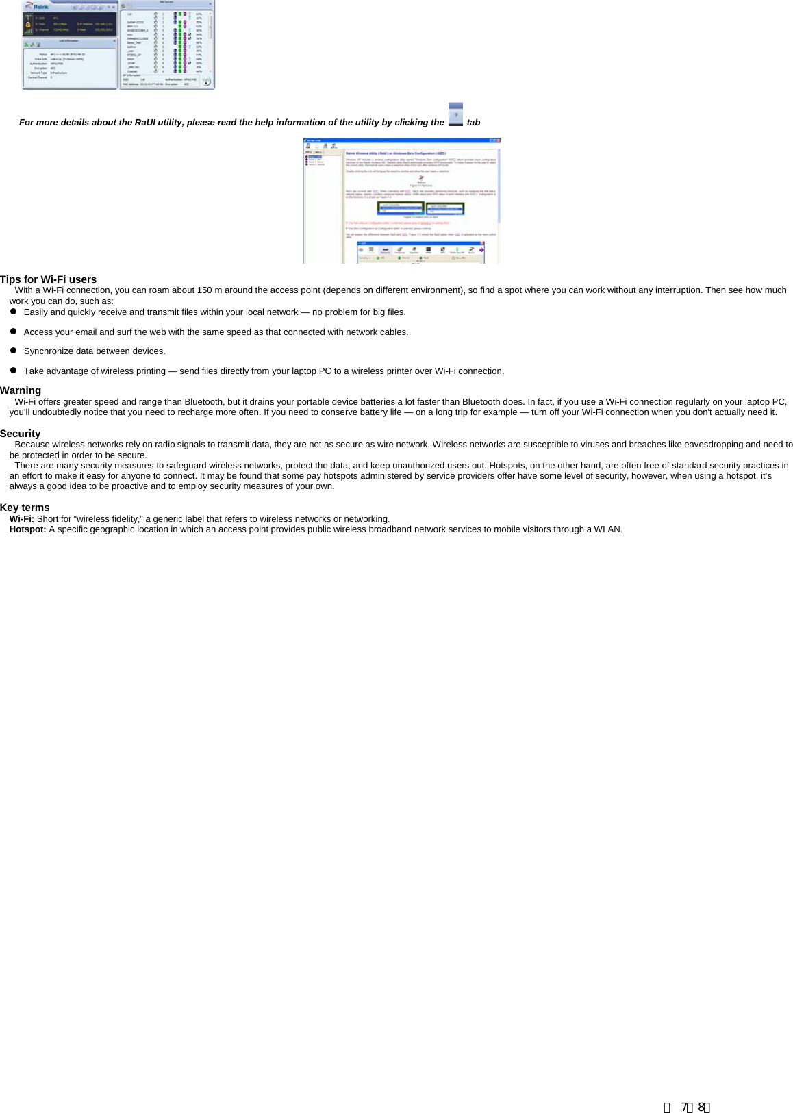                 For more details about the RaUI utility, please read the help information of the utility by clicking the   tab    Tips for Wi-Fi users  With a Wi-Fi connection, you can roam about 150 m around the access point (depends on different environment), so find a spot where you can work without any interruption. Then see how much work you can do, such as:   z   Easily and quickly receive and transmit files within your local network &mdash; no problem for big files. z   Access your email and surf the web with the same speed as that connected with network cables. z   Synchronize data between devices. z   Take advantage of wireless printing &mdash; send files directly from your laptop PC to a wireless printer over Wi-Fi connection.  Warning  Wi-Fi offers greater speed and range than Bluetooth, but it drains your portable device batteries a lot faster than Bluetooth does. In fact, if you use a Wi-Fi connection regularly on your laptop PC, you'll undoubtedly notice that you need to recharge more often. If you need to conserve battery life &mdash; on a long trip for example &mdash; turn off your Wi-Fi connection when you don't actually need it.   Security Because wireless networks rely on radio signals to transmit data, they are not as secure as wire network. Wireless networks are susceptible to viruses and breaches like eavesdropping and need to be protected in order to be secure. There are many security measures to safeguard wireless networks, protect the data, and keep unauthorized users out. Hotspots, on the other hand, are often free of standard security practices in an effort to make it easy for anyone to connect. It may be found that some pay hotspots administered by service providers offer have some level of security, however, when using a hotspot, it&rsquo;s always a good idea to be proactive and to employ security measures of your own.  Key terms Wi-Fi: Short for &ldquo;wireless fidelity,&rdquo; a generic label that refers to wireless networks or networking. Hotspot: A specific geographic location in which an access point provides public wireless broadband network services to mobile visitors through a WLAN. 第 7／8页