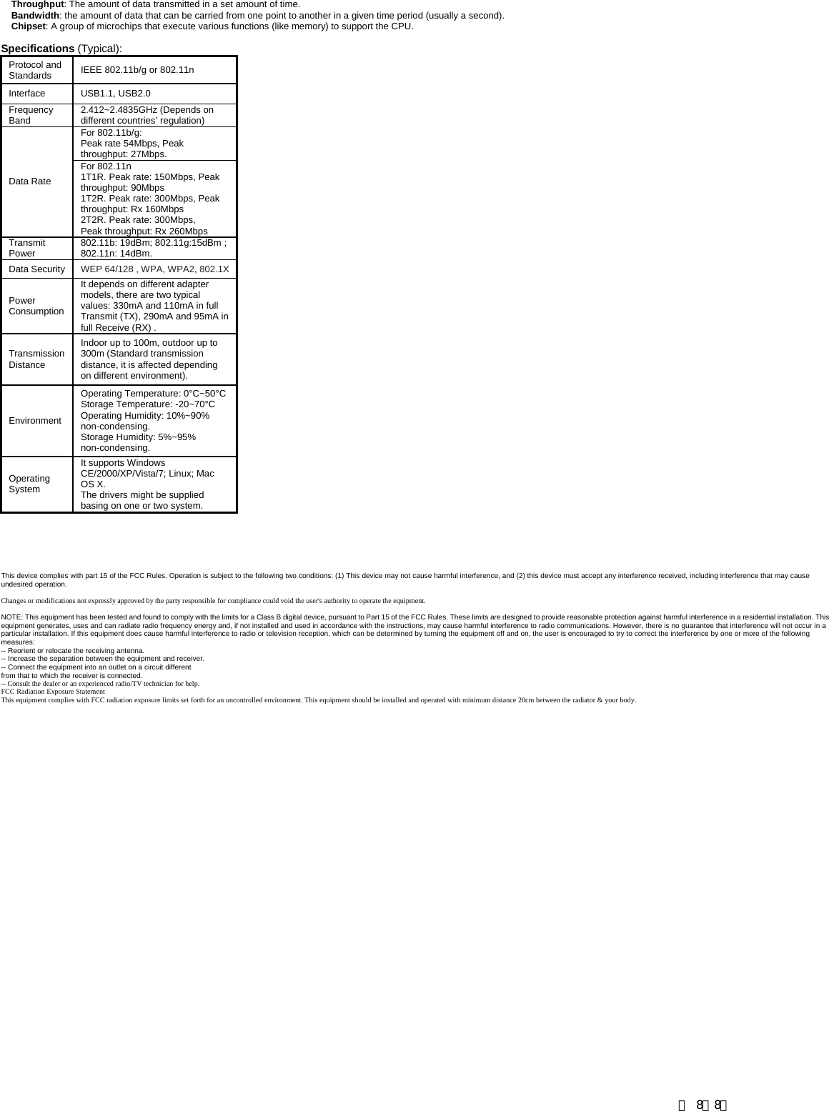 Throughput: The amount of data transmitted in a set amount of time.  Bandwidth: the amount of data that can be carried from one point to another in a given time period (usually a second).  Chipset: A group of microchips that execute various functions (like memory) to support the CPU.   Specifications (Typical):  Protocol and Standards  IEEE 802.11b/g or 802.11n Interface USB1.1, USB2.0  Frequency Band  2.412~2.4835GHz (Depends on different countries&rsquo; regulation) For 802.11b/g:   Peak rate 54Mbps, Peak throughput: 27Mbps. Data Rate For 802.11n   1T1R. Peak rate: 150Mbps, Peak throughput: 90Mbps 1T2R. Peak rate: 300Mbps, Peak throughput: Rx 160Mbps 2T2R. Peak rate: 300Mbps,   Peak throughput: Rx 260Mbps Transmit Power   802.11b: 19dBm; 802.11g:15dBm ; 802.11n: 14dBm.   Data Security  WEP 64/128 , WPA, WPA2, 802.1X Power Consumption It depends on different adapter models, there are two typical values: 330mA and 110mA in full Transmit (TX), 290mA and 95mA in full Receive (RX) . Transmission Distance Indoor up to 100m, outdoor up to 300m (Standard transmission distance, it is affected depending on different environment). Environment Operating Temperature: 0&deg;C~50&deg;CStorage Temperature: -20~70&deg;C Operating Humidity: 10%~90% non-condensing. Storage Humidity: 5%~95% non-condensing.  Operating System It supports Windows CE/2000/XP/Vista/7; Linux; Mac OS X.   The drivers might be supplied basing on one or two system.        This device complies with part 15 of the FCC Rules. Operation is subject to the following two conditions: (1) This device may not cause harmful interference, and (2) this device must accept any interference received, including interference that may cause undesired operation.  Changes or modifications not expressly approved by the party responsible for compliance could void the user's authority to operate the equipment.  NOTE: This equipment has been tested and found to comply with the limits for a Class B digital device, pursuant to Part 15 of the FCC Rules. These limits are designed to provide reasonable protection against harmful interference in a residential installation. This equipment generates, uses and can radiate radio frequency energy and, if not installed and used in accordance with the instructions, may cause harmful interference to radio communications. However, there is no guarantee that interference will not occur in a particular installation. If this equipment does cause harmful interference to radio or television reception, which can be determined by turning the equipment off and on, the user is encouraged to try to correct the interference by one or more of the following measures:  -- Reorient or relocate the receiving antenna.   -- Increase the separation between the equipment and receiver.   -- Connect the equipment into an outlet on a circuit different   from that to which the receiver is connected.   -- Consult the dealer or an experienced radio/TV technician for help. FCC Radiation Exposure StatementThis equipment complies with FCC radiation exposure limits set forth for an uncontrolled environment. This equipment should be installed and operated with minimum distance 20cm between the radiator &amp; your body.           第 8／8页