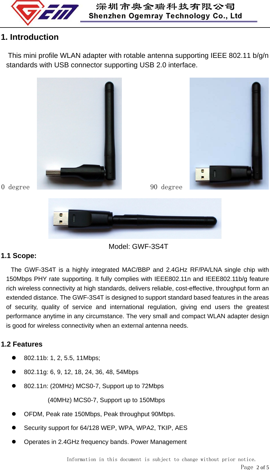                            Information in this document is subject to change without prior notice.               Page 2 of 5 1. Introduction This mini profile WLAN adapter with rotable antenna supporting IEEE 802.11 b/g/n standards with USB connector supporting USB 2.0 interface.   0 degree           90 degree     Model: GWF-3S4T 1.1 Scope: The GWF-3S4T is a highly integrated MAC/BBP and 2.4GHz RF/PA/LNA single chip with 150Mbps PHY rate supporting. It fully complies with IEEE802.11n and IEEE802.11b/g feature rich wireless connectivity at high standards, delivers reliable, cost-effective, throughput form an extended distance. The GWF-3S4T is designed to support standard based features in the areas of security, quality of service and international regulation, giving end users the greatest performance anytime in any circumstance. The very small and compact WLAN adapter design is good for wireless connectivity when an external antenna needs.  1.2 Features   802.11b: 1, 2, 5.5, 11Mbps;   802.11g: 6, 9, 12, 18, 24, 36, 48, 54Mbps     802.11n: (20MHz) MCS0-7, Support up to 72Mbps (40MHz) MCS0-7, Support up to 150Mbps   OFDM, Peak rate 150Mbps, Peak throughput 90Mbps.   Security support for 64/128 WEP, WPA, WPA2, TKIP, AES   Operates in 2.4GHz frequency bands. Power Management 