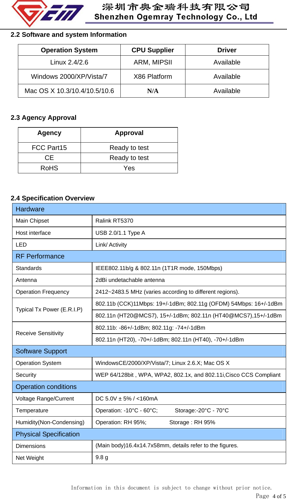                            Information in this document is subject to change without prior notice.               Page 4 of 5 2.2 Software and system Information Operation System  CPU Supplier  Driver Linux 2.4/2.6  ARM, MIPSII  Available Windows 2000/XP/Vista/7  X86 Platform  Available Mac OS X 10.3/10.4/10.5/10.6 N/A  Available  2.3 Agency Approval Agency Approval FCC Part15  Ready to test CE  Ready to test RoHS Yes   2.4 Specification Overview Hardware Main Chipset  Ralink RT5370 Host interface  USB 2.0/1.1 Type A LED Link/ Activity RF Performance Standards  IEEE802.11b/g &amp; 802.11n (1T1R mode, 150Mbps) Antenna  2dBi undetachable antenna Operation Frequency  2412~2483.5 MHz (varies according to different regions).   802.11b (CCK)11Mbps: 19+/-1dBm; 802.11g (OFDM) 54Mbps: 16+/-1dBmTypical Tx Power (E.R.I.P)  802.11n (HT20@MCS7), 15+/-1dBm; 802.11n (HT40@MCS7),15+/-1dBm802.11b: -86+/-1dBm; 802.11g: -74+/-1dBm Receive Sensitivity  802.11n (HT20), -70+/-1dBm; 802.11n (HT40), -70+/-1dBm Software Support Operation System  WindowsCE/2000/XP/Vista/7; Linux 2.6.X; Mac OS X Security  WEP 64/128bit , WPA, WPA2, 802.1x, and 802.11i,Cisco CCS CompliantOperation conditions Voltage Range/Current  DC 5.0V &plusmn; 5% / <160mA Temperature Operation: -10&deg;C - 60&deg;C;      Storage:-20&deg;C - 70&deg;C Humidity(Non-Condensing)  Operation: RH 95%;        Storage : RH 95% Physical Specification Dimensions  (Main body)16.4x14.7x58mm, details refer to the figures. Net Weight  9.8 g  