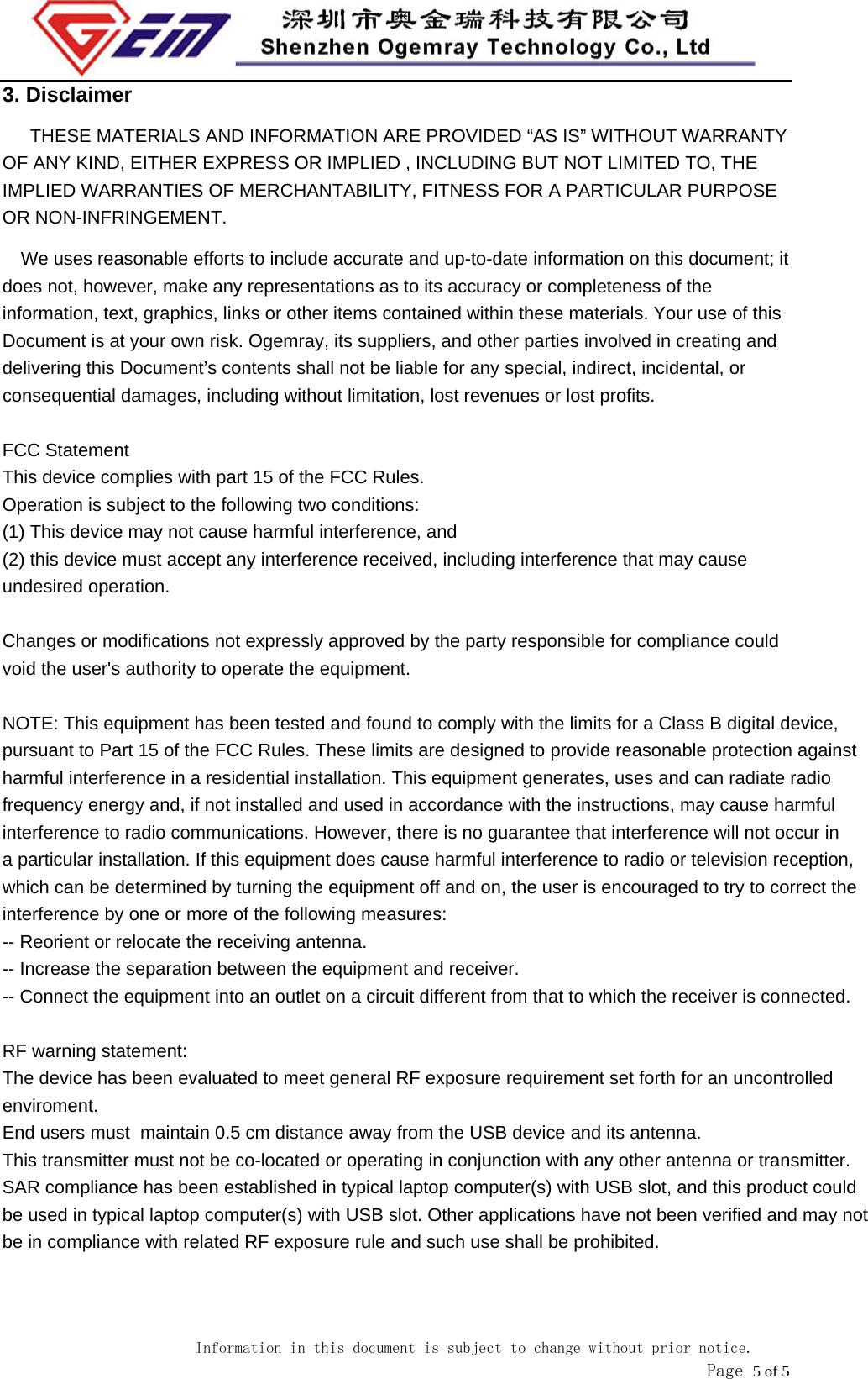                            Information in this document is subject to change without prior notice.               Page 5 of 5 3. Disclaimer THESE MATERIALS AND INFORMATION ARE PROVIDED &ldquo;AS IS&rdquo; WITHOUT WARRANTY OF ANY KIND, EITHER EXPRESS OR IMPLIED , INCLUDING BUT NOT LIMITED TO, THE IMPLIED WARRANTIES OF MERCHANTABILITY, FITNESS FOR A PARTICULAR PURPOSE OR NON-INFRINGEMENT. We uses reasonable efforts to include accurate and up-to-date information on this document; it does not, however, make any representations as to its accuracy or completeness of the information, text, graphics, links or other items contained within these materials. Your use of this Document is at your own risk. Ogemray, its suppliers, and other parties involved in creating and delivering this Document&rsquo;s contents shall not be liable for any special, indirect, incidental, or consequential damages, including without limitation, lost revenues or lost profits.  FCC StatementThis device complies with part 15 of the FCC Rules. Operation is subject to the following two conditions:  (1) This device may not cause harmful interference, and  (2) this device must accept any interference received, including interference that may cause undesired operation. Changes or modifications not expressly approved by the party responsible for compliance couldvoid the user's authority to operate the equipment. NOTE: This equipment has been tested and found to comply with the limits for a Class B digital device, pursuant to Part 15 of the FCC Rules. These limits are designed to provide reasonable protection against harmful interference in a residential installation. This equipment generates, uses and can radiate radio frequency energy and, if not installed and used in accordance with the instructions, may cause harmful interference to radio communications. However, there is no guarantee that interference will not occur in a particular installation. If this equipment does cause harmful interference to radio or television reception, which can be determined by turning the equipment off and on, the user is encouraged to try to correct the interference by one or more of the following measures:-- Reorient or relocate the receiving antenna.  -- Increase the separation between the equipment and receiver.   -- Connect the equipment into an outlet on a circuit different from that to which the receiver is connected.  RF warning statement:The device has been evaluated to meet general RF exposure requirement set forth for an uncontrolled enviroment. End users must  maintain 0.5 cm distance away from the USB device and its antenna.This transmitter must not be co-located or operating in conjunction with any other antenna or transmitter.SAR compliance has been established in typical laptop computer(s) with USB slot, and this product couldbe used in typical laptop computer(s) with USB slot. Other applications have not been verified and may notbe in compliance with related RF exposure rule and such use shall be prohibited.  