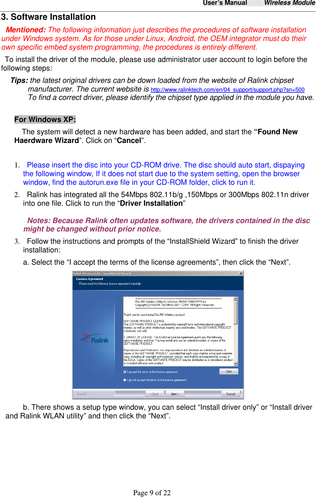 User&rsquo;s Manual     Wireless Module     Page 9 of 22  3. Software Installation Mentioned: The following information just describes the procedures of software installation under Windows system. As for those under Linux, Android, the OEM integrator must do their own specific embed system programming, the procedures is entirely different.   To install the driver of the module, please use administrator user account to login before the following steps: Tips: the latest original drivers can be down loaded from the website of Ralink chipset manufacturer. The current website is http://www.ralinktech.com/en/04_support/support.php?sn=500  To find a correct driver, please identify the chipset type applied in the module you have.  For Windows XP:     The system will detect a new hardware has been added, and start the &ldquo;Found New Haerdware Wizard&rdquo;. Click on &ldquo;Cancel&rdquo;.  1.   Please insert the disc into your CD-ROM drive. The disc should auto start, dispaying the following window, If it does not start due to the system setting, open the browser window, find the autorun.exe file in your CD-ROM folder, click to run it. 2.   Ralink has integrated all the 54Mbps 802.11b/g ,150Mbps or 300Mbps 802.11n driver into one file. Click to run the &ldquo;Driver Installation&rdquo;   Notes: Because Ralink often updates software, the drivers contained in the disc might be changed without prior notice.   3.   Follow the instructions and prompts of the &ldquo;InstallShield Wizard&rdquo; to finish the driver installation: a. Select the &ldquo;I accept the terms of the license agreements&rdquo;, then click the &ldquo;Next&rdquo;.  b. There shows a setup type window, you can select &ldquo;Install driver only&rdquo; or &ldquo;Install driver and Ralink WLAN utility&rdquo; and then click the &ldquo;Next&rdquo;.   
