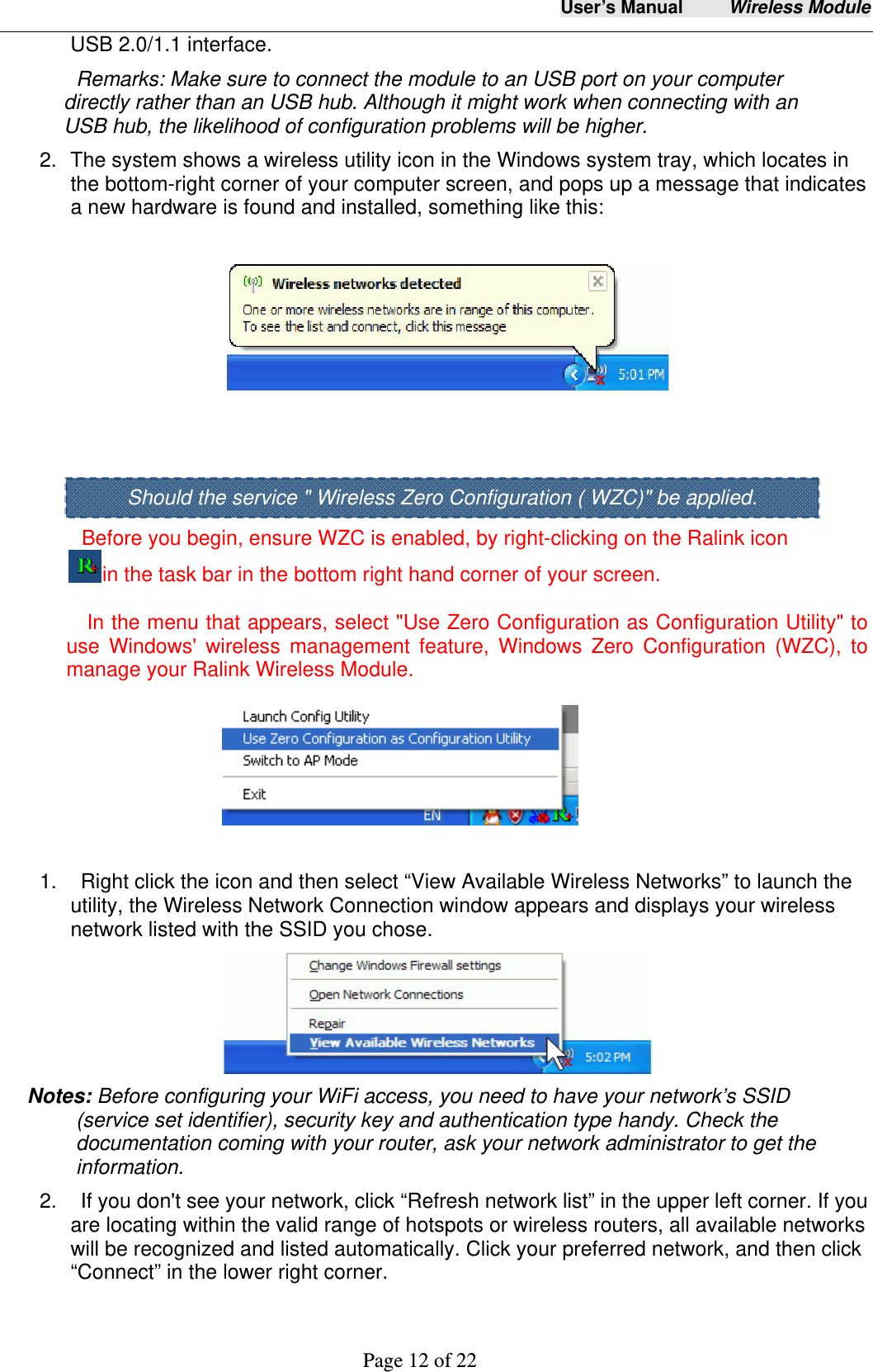 User&rsquo;s Manual     Wireless Module     Page 12 of 22  USB 2.0/1.1 interface.   Remarks: Make sure to connect the module to an USB port on your computer directly rather than an USB hub. Although it might work when connecting with an USB hub, the likelihood of configuration problems will be higher. 2.  The system shows a wireless utility icon in the Windows system tray, which locates in the bottom-right corner of your computer screen, and pops up a message that indicates a new hardware is found and installed, something like this:        Before you begin, ensure WZC is enabled, by right-clicking on the Ralink icon in the task bar in the bottom right hand corner of your screen.      In the menu that appears, select "Use Zero Configuration as Configuration Utility" to use Windows' wireless management feature, Windows Zero Configuration (WZC), to manage your Ralink Wireless Module.                             1.    Right click the icon and then select &ldquo;View Available Wireless Networks&rdquo; to launch the utility, the Wireless Network Connection window appears and displays your wireless network listed with the SSID you chose.  Notes: Before configuring your WiFi access, you need to have your network&rsquo;s SSID (service set identifier), security key and authentication type handy. Check the documentation coming with your router, ask your network administrator to get the information.  2.    If you don't see your network, click &ldquo;Refresh network list&rdquo; in the upper left corner. If you are locating within the valid range of hotspots or wireless routers, all available networks will be recognized and listed automatically. Click your preferred network, and then click &ldquo;Connect&rdquo; in the lower right corner. Should the service " Wireless Zero Configuration ( WZC)" be applied. 