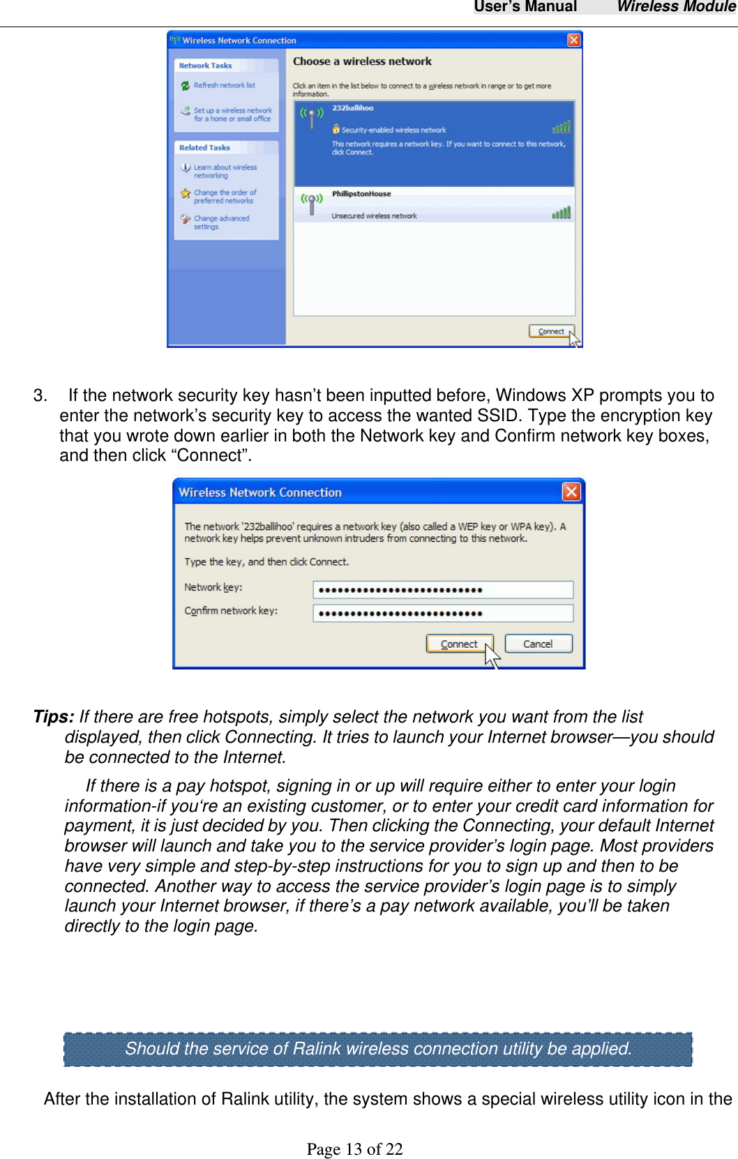 User&rsquo;s Manual     Wireless Module     Page 13 of 22    3.    If the network security key hasn&rsquo;t been inputted before, Windows XP prompts you to enter the network&rsquo;s security key to access the wanted SSID. Type the encryption key that you wrote down earlier in both the Network key and Confirm network key boxes, and then click &ldquo;Connect&rdquo;.    Tips: If there are free hotspots, simply select the network you want from the list displayed, then click Connecting. It tries to launch your Internet browser&mdash;you should be connected to the Internet. If there is a pay hotspot, signing in or up will require either to enter your login information-if you&lsquo;re an existing customer, or to enter your credit card information for payment, it is just decided by you. Then clicking the Connecting, your default Internet browser will launch and take you to the service provider&rsquo;s login page. Most providers have very simple and step-by-step instructions for you to sign up and then to be connected. Another way to access the service provider&rsquo;s login page is to simply launch your Internet browser, if there&rsquo;s a pay network available, you&rsquo;ll be taken directly to the login page.      After the installation of Ralink utility, the system shows a special wireless utility icon in the Should the service of Ralink wireless connection utility be applied. 