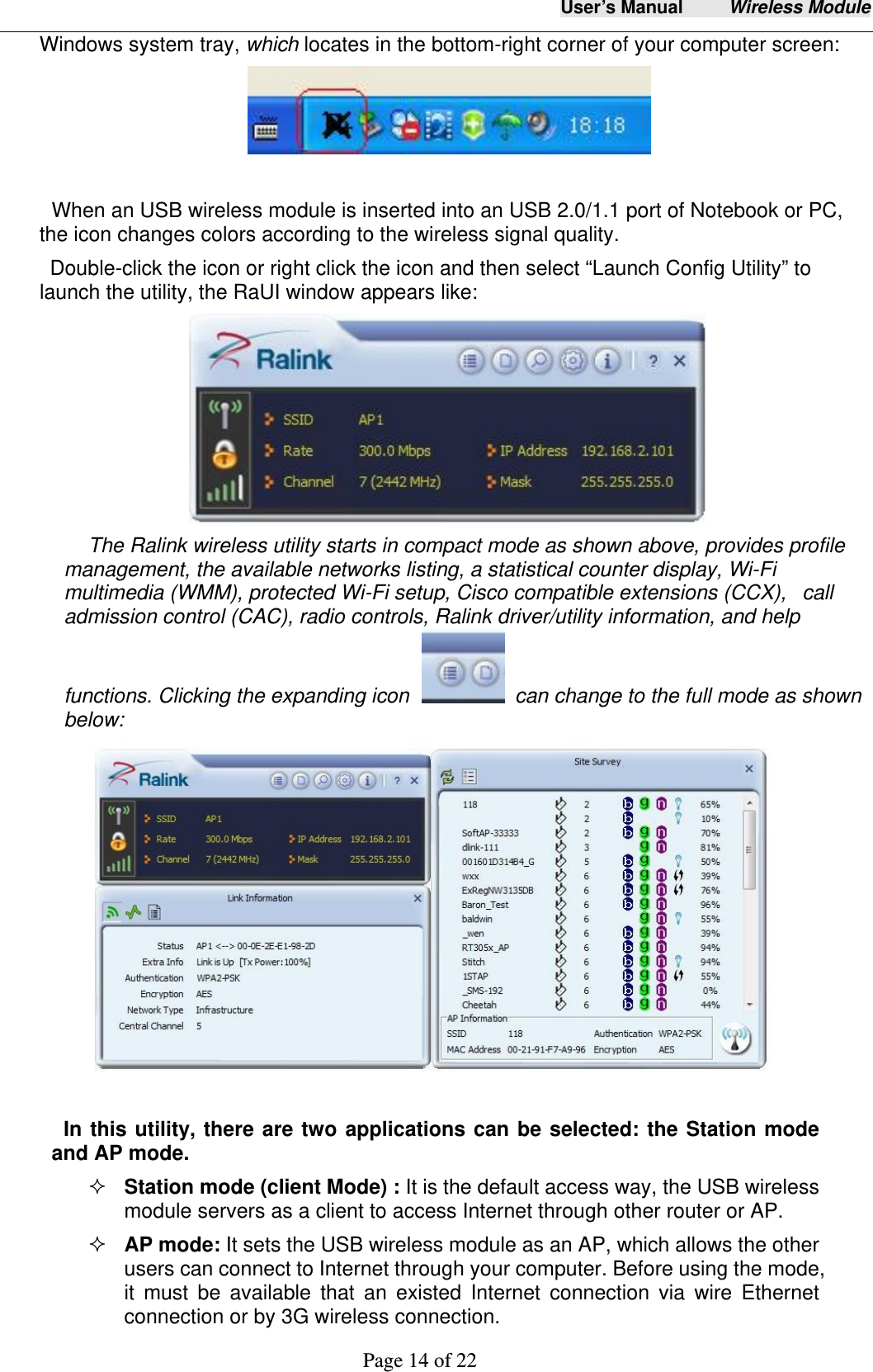 User&rsquo;s Manual     Wireless Module     Page 14 of 22  Windows system tray, which locates in the bottom-right corner of your computer screen:   When an USB wireless module is inserted into an USB 2.0/1.1 port of Notebook or PC,   the icon changes colors according to the wireless signal quality.   Double-click the icon or right click the icon and then select &ldquo;Launch Config Utility&rdquo; to launch the utility, the RaUI window appears like:    The Ralink wireless utility starts in compact mode as shown above, provides profile management, the available networks listing, a statistical counter display, Wi-Fi multimedia (WMM), protected Wi-Fi setup, Cisco compatible extensions (CCX),   call admission control (CAC), radio controls, Ralink driver/utility information, and help functions. Clicking the expanding icon    can change to the full mode as shown below:   In this utility, there are two applications can be selected: the Station mode and AP mode.    Station mode (client Mode) : It is the default access way, the USB wireless module servers as a client to access Internet through other router or AP.  AP mode: It sets the USB wireless module as an AP, which allows the other users can connect to Internet through your computer. Before using the mode, it must be available that an existed Internet connection via wire Ethernet connection or by 3G wireless connection. 