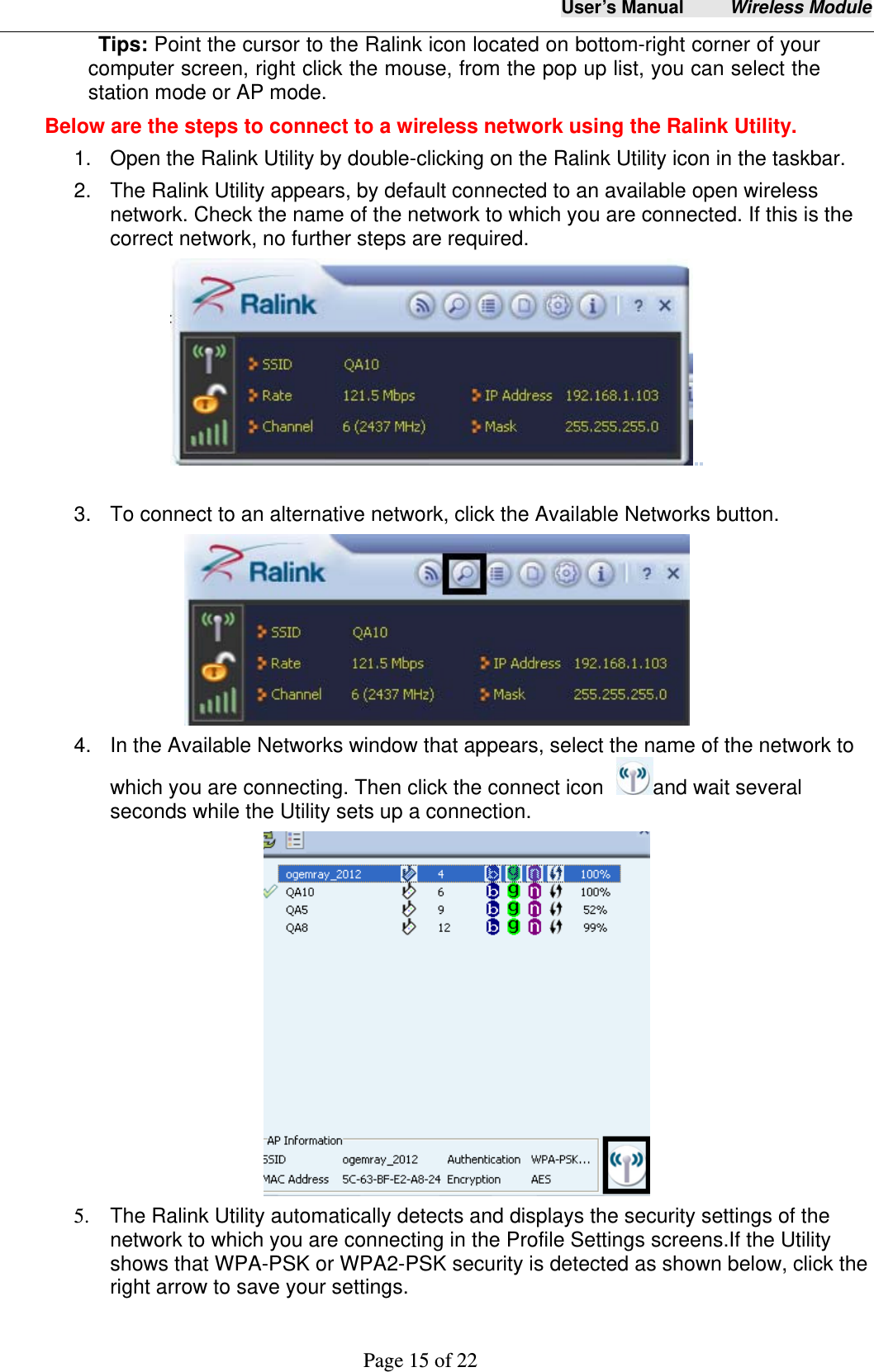 User&rsquo;s Manual     Wireless Module     Page 15 of 22  Tips: Point the cursor to the Ralink icon located on bottom-right corner of your computer screen, right click the mouse, from the pop up list, you can select the station mode or AP mode.       Below are the steps to connect to a wireless network using the Ralink Utility. 1.  Open the Ralink Utility by double-clicking on the Ralink Utility icon in the taskbar. 2.  The Ralink Utility appears, by default connected to an available open wireless network. Check the name of the network to which you are connected. If this is the correct network, no further steps are required.                                              3.  To connect to an alternative network, click the Available Networks button.    4.  In the Available Networks window that appears, select the name of the network to which you are connecting. Then click the connect icon  and wait several seconds while the Utility sets up a connection.                             5.  The Ralink Utility automatically detects and displays the security settings of the network to which you are connecting in the Profile Settings screens.If the Utility shows that WPA-PSK or WPA2-PSK security is detected as shown below, click the right arrow to save your settings. 