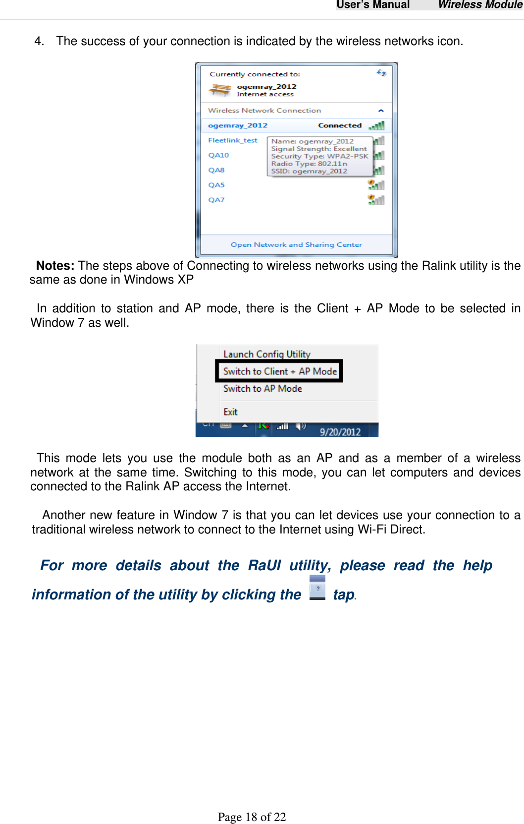 User&rsquo;s Manual     Wireless Module     Page 18 of 22   4.  The success of your connection is indicated by the wireless networks icon.                                     Notes: The steps above of Connecting to wireless networks using the Ralink utility is the same as done in Windows XP   In addition to station and AP mode, there is the Client + AP Mode to be selected in Window 7 as well.                This mode lets you use the module both as an AP and as a member of a wireless network at the same time. Switching to this mode, you can let computers and devices connected to the Ralink AP access the Internet.            Another new feature in Window 7 is that you can let devices use your connection to a traditional wireless network to connect to the Internet using Wi-Fi Direct.  For more details about the RaUI utility, please read the help information of the utility by clicking the    tap.  
