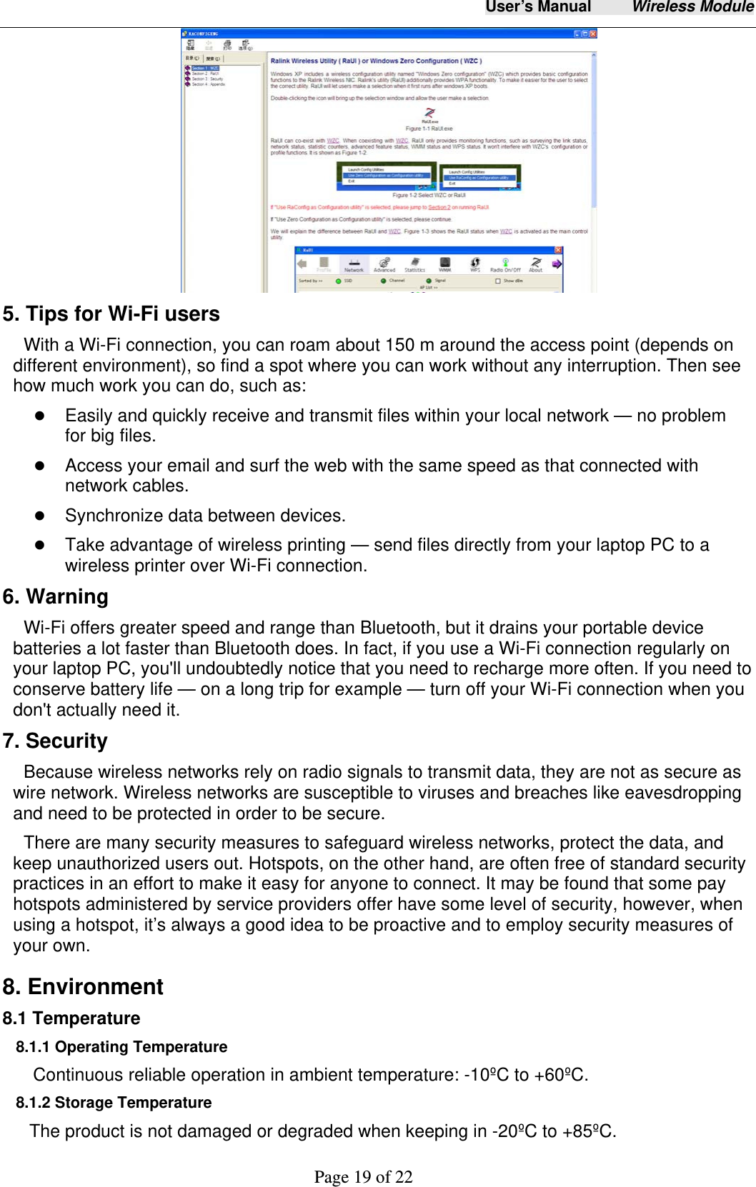 User&rsquo;s Manual     Wireless Module     Page 19 of 22   5. Tips for Wi-Fi users   With a Wi-Fi connection, you can roam about 150 m around the access point (depends on different environment), so find a spot where you can work without any interruption. Then see how much work you can do, such as:    Easily and quickly receive and transmit files within your local network &mdash; no problem for big files.  Access your email and surf the web with the same speed as that connected with network cables.  Synchronize data between devices.  Take advantage of wireless printing &mdash; send files directly from your laptop PC to a wireless printer over Wi-Fi connection.   6. Warning  Wi-Fi offers greater speed and range than Bluetooth, but it drains your portable device batteries a lot faster than Bluetooth does. In fact, if you use a Wi-Fi connection regularly on your laptop PC, you'll undoubtedly notice that you need to recharge more often. If you need to conserve battery life &mdash; on a long trip for example &mdash; turn off your Wi-Fi connection when you don't actually need it.   7. Security Because wireless networks rely on radio signals to transmit data, they are not as secure as wire network. Wireless networks are susceptible to viruses and breaches like eavesdropping and need to be protected in order to be secure. There are many security measures to safeguard wireless networks, protect the data, and keep unauthorized users out. Hotspots, on the other hand, are often free of standard security practices in an effort to make it easy for anyone to connect. It may be found that some pay hotspots administered by service providers offer have some level of security, however, when using a hotspot, it&rsquo;s always a good idea to be proactive and to employ security measures of your own.  8. Environment 8.1 Temperature 8.1.1 Operating Temperature Continuous reliable operation in ambient temperature: -10&ordm;C to +60&ordm;C. 8.1.2 Storage Temperature The product is not damaged or degraded when keeping in -20&ordm;C to +85&ordm;C. 