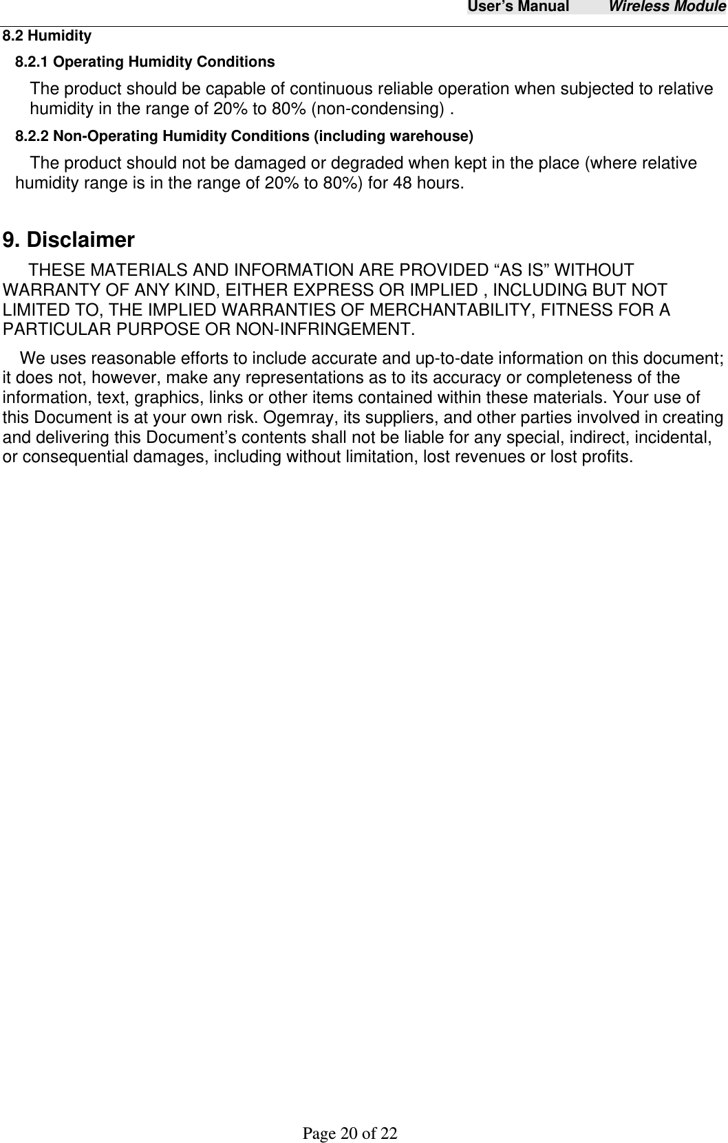 User&rsquo;s Manual     Wireless Module     Page 20 of 22  8.2 Humidity 8.2.1 Operating Humidity Conditions The product should be capable of continuous reliable operation when subjected to relative humidity in the range of 20% to 80% (non-condensing) . 8.2.2 Non-Operating Humidity Conditions (including warehouse) The product should not be damaged or degraded when kept in the place (where relative humidity range is in the range of 20% to 80%) for 48 hours.    9. Disclaimer THESE MATERIALS AND INFORMATION ARE PROVIDED &ldquo;AS IS&rdquo; WITHOUT WARRANTY OF ANY KIND, EITHER EXPRESS OR IMPLIED , INCLUDING BUT NOT LIMITED TO, THE IMPLIED WARRANTIES OF MERCHANTABILITY, FITNESS FOR A PARTICULAR PURPOSE OR NON-INFRINGEMENT. We uses reasonable efforts to include accurate and up-to-date information on this document; it does not, however, make any representations as to its accuracy or completeness of the information, text, graphics, links or other items contained within these materials. Your use of this Document is at your own risk. Ogemray, its suppliers, and other parties involved in creating and delivering this Document&rsquo;s contents shall not be liable for any special, indirect, incidental, or consequential damages, including without limitation, lost revenues or lost profits.  