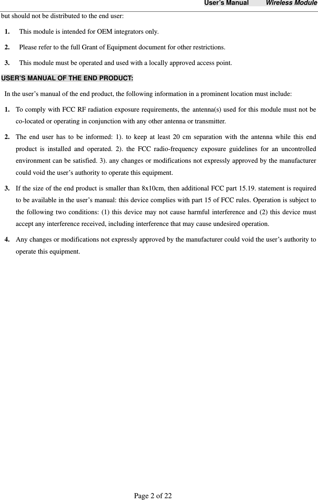 User&rsquo;s Manual     Wireless Module     Page 2 of 22  but should not be distributed to the end user: 1.   This module is intended for OEM integrators only. 2.   Please refer to the full Grant of Equipment document for other restrictions. 3.   This module must be operated and used with a locally approved access point. USER&rsquo;S MANUAL OF THE END PRODUCT: In the user&rsquo;s manual of the end product, the following information in a prominent location must include:  1. To comply with FCC RF radiation exposure requirements, the antenna(s) used for this module must not be co-located or operating in conjunction with any other antenna or transmitter.   2. The end user has to be informed: 1). to keep at least 20 cm separation with the antenna while this end product is installed and operated. 2). the FCC radio-frequency exposure guidelines for an uncontrolled environment can be satisfied. 3). any changes or modifications not expressly approved by the manufacturer could void the user&rsquo;s authority to operate this equipment.   3. If the size of the end product is smaller than 8x10cm, then additional FCC part 15.19. statement is required to be available in the user&rsquo;s manual: this device complies with part 15 of FCC rules. Operation is subject to the following two conditions: (1) this device may not cause harmful interference and (2) this device must accept any interference received, including interference that may cause undesired operation. 4. Any changes or modifications not expressly approved by the manufacturer could void the user&rsquo;s authority to operate this equipment. 