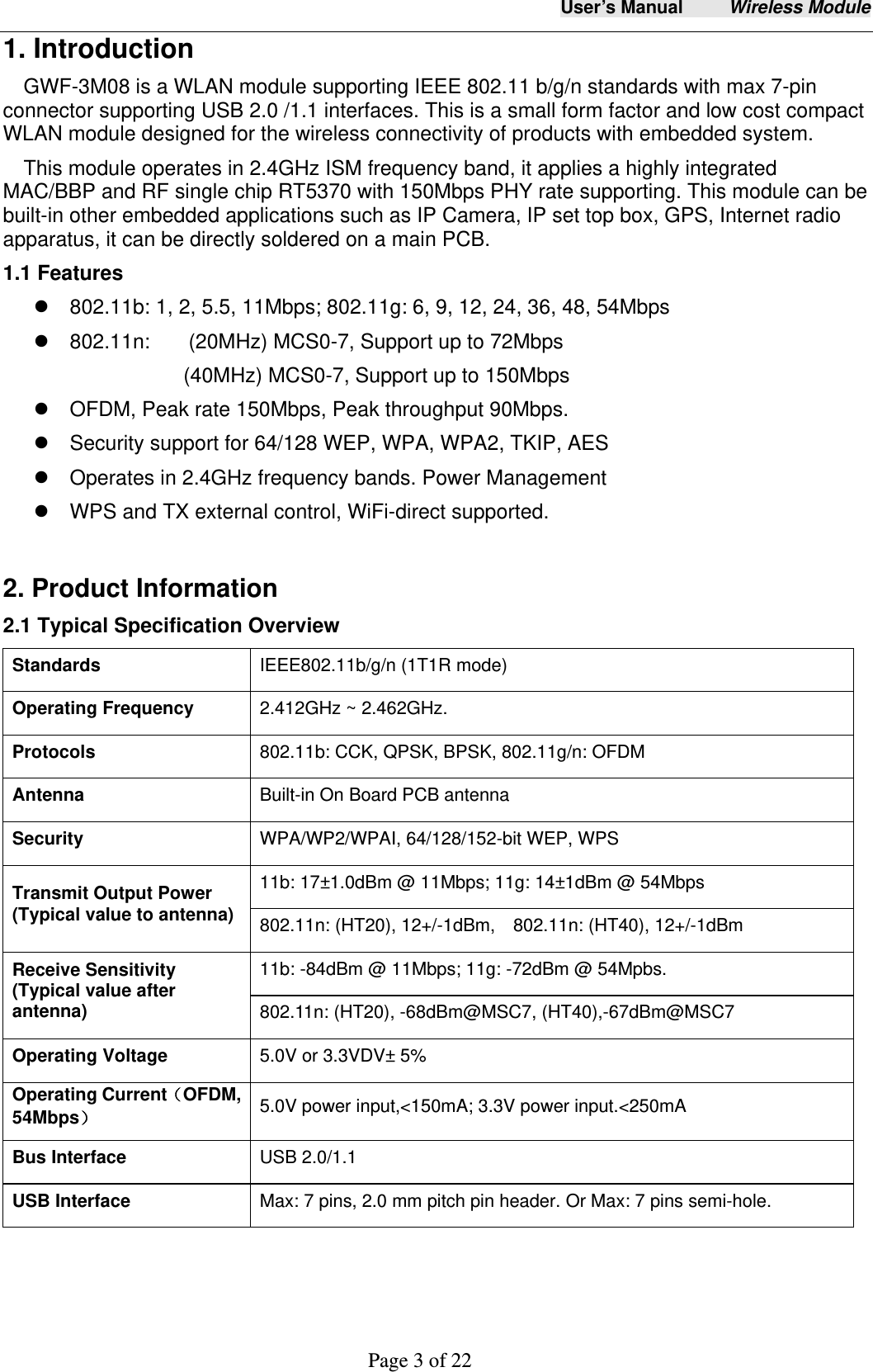 User&rsquo;s Manual     Wireless Module     Page 3 of 22  1. Introduction GWF-3M08 is a WLAN module supporting IEEE 802.11 b/g/n standards with max 7-pin connector supporting USB 2.0 /1.1 interfaces. This is a small form factor and low cost compact WLAN module designed for the wireless connectivity of products with embedded system.   This module operates in 2.4GHz ISM frequency band, it applies a highly integrated MAC/BBP and RF single chip RT5370 with 150Mbps PHY rate supporting. This module can be built-in other embedded applications such as IP Camera, IP set top box, GPS, Internet radio apparatus, it can be directly soldered on a main PCB.     1.1 Features   802.11b: 1, 2, 5.5, 11Mbps; 802.11g: 6, 9, 12, 24, 36, 48, 54Mbps    802.11n:   (20MHz) MCS0-7, Support up to 72Mbps (40MHz) MCS0-7, Support up to 150Mbps   OFDM, Peak rate 150Mbps, Peak throughput 90Mbps.   Security support for 64/128 WEP, WPA, WPA2, TKIP, AES   Operates in 2.4GHz frequency bands. Power Management   WPS and TX external control, WiFi-direct supported.  2. Product Information 2.1 Typical Specification Overview Standards  IEEE802.11b/g/n (1T1R mode) Operating Frequency  2.412GHz ~ 2.462GHz. Protocols  802.11b: CCK, QPSK, BPSK, 802.11g/n: OFDM Antenna  Built-in On Board PCB antenna Security  WPA/WP2/WPAI, 64/128/152-bit WEP, WPS Transmit Output Power (Typical value to antenna) 11b: 17&plusmn;1.0dBm @ 11Mbps; 11g: 14&plusmn;1dBm @ 54Mbps 802.11n: (HT20), 12+/-1dBm,    802.11n: (HT40), 12+/-1dBm Receive Sensitivity    (Typical value after antenna)   11b: -84dBm @ 11Mbps; 11g: -72dBm @ 54Mpbs. 802.11n: (HT20), -68dBm@MSC7, (HT40),-67dBm@MSC7 Operating Voltage  5.0V or 3.3VDV&plusmn; 5%   Operating Current（OFDM, 54Mbps） 5.0V power input,<150mA; 3.3V power input.<250mA Bus Interface  USB 2.0/1.1 USB Interface  Max: 7 pins, 2.0 mm pitch pin header. Or Max: 7 pins semi-hole.    