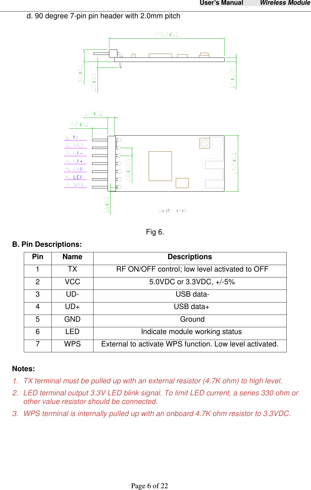 User&rsquo;s Manual     Wireless Module     Page 6 of 22  d. 90 degree 7-pin pin header with 2.0mm pitch  Fig 6. B. Pin Descriptions:   Notes: 1.  TX terminal must be pulled up with an external resistor (4.7K ohm) to high level. 2.  LED terminal output 3.3V LED blink signal. To limit LED current, a series 330 ohm or other value resistor should be connected.   3.  WPS terminal is internally pulled up with an onboard 4.7K ohm resistor to 3.3VDC. Pin   Name  Descriptions 1  TX  RF ON/OFF control; low level activated to OFF 2  VCC  5.0VDC or 3.3VDC, +/-5% 3 UD-   USB data- 4 UD+  USB data+ 5 GND  Ground 6  LED  Indicate module working status 7  WPS  External to activate WPS function. Low level activated. 