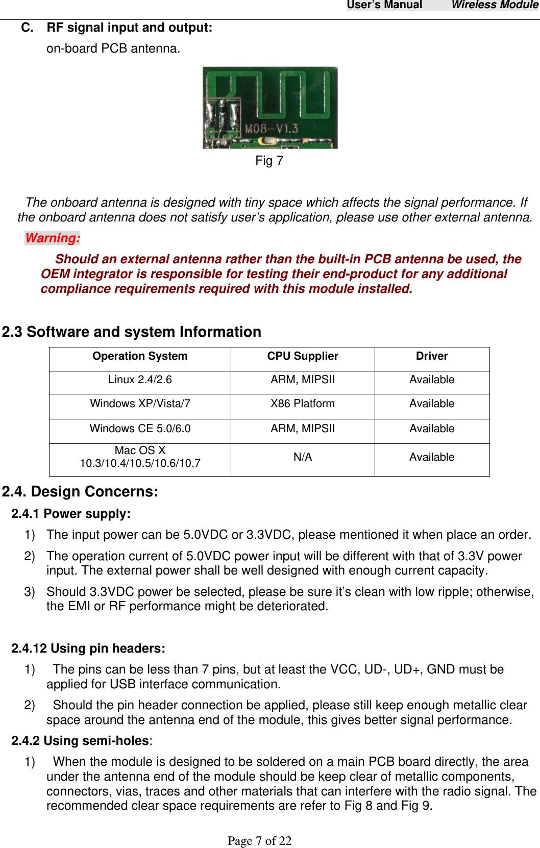 User&rsquo;s Manual     Wireless Module     Page 7 of 22  C.    RF signal input and output: on-board PCB antenna.    Fig 7   The onboard antenna is designed with tiny space which affects the signal performance. If the onboard antenna does not satisfy user&rsquo;s application, please use other external antenna.   Warning: Should an external antenna rather than the built-in PCB antenna be used, the OEM integrator is responsible for testing their end-product for any additional compliance requirements required with this module installed.  2.3 Software and system Information Operation System  CPU Supplier  Driver Linux 2.4/2.6  ARM, MIPSII  Available Windows XP/Vista/7  X86 Platform  Available Windows CE 5.0/6.0  ARM, MIPSII  Available Mac OS X 10.3/10.4/10.5/10.6/10.7  N/A Available 2.4. Design Concerns: 2.4.1 Power supply: 1)  The input power can be 5.0VDC or 3.3VDC, please mentioned it when place an order.   2)  The operation current of 5.0VDC power input will be different with that of 3.3V power input. The external power shall be well designed with enough current capacity.   3)  Should 3.3VDC power be selected, please be sure it&rsquo;s clean with low ripple; otherwise, the EMI or RF performance might be deteriorated.  2.4.12 Using pin headers: 1)    The pins can be less than 7 pins, but at least the VCC, UD-, UD+, GND must be applied for USB interface communication.   2)    Should the pin header connection be applied, please still keep enough metallic clear space around the antenna end of the module, this gives better signal performance. 2.4.2 Using semi-holes: 1)    When the module is designed to be soldered on a main PCB board directly, the area under the antenna end of the module should be keep clear of metallic components, connectors, vias, traces and other materials that can interfere with the radio signal. The recommended clear space requirements are refer to Fig 8 and Fig 9. 