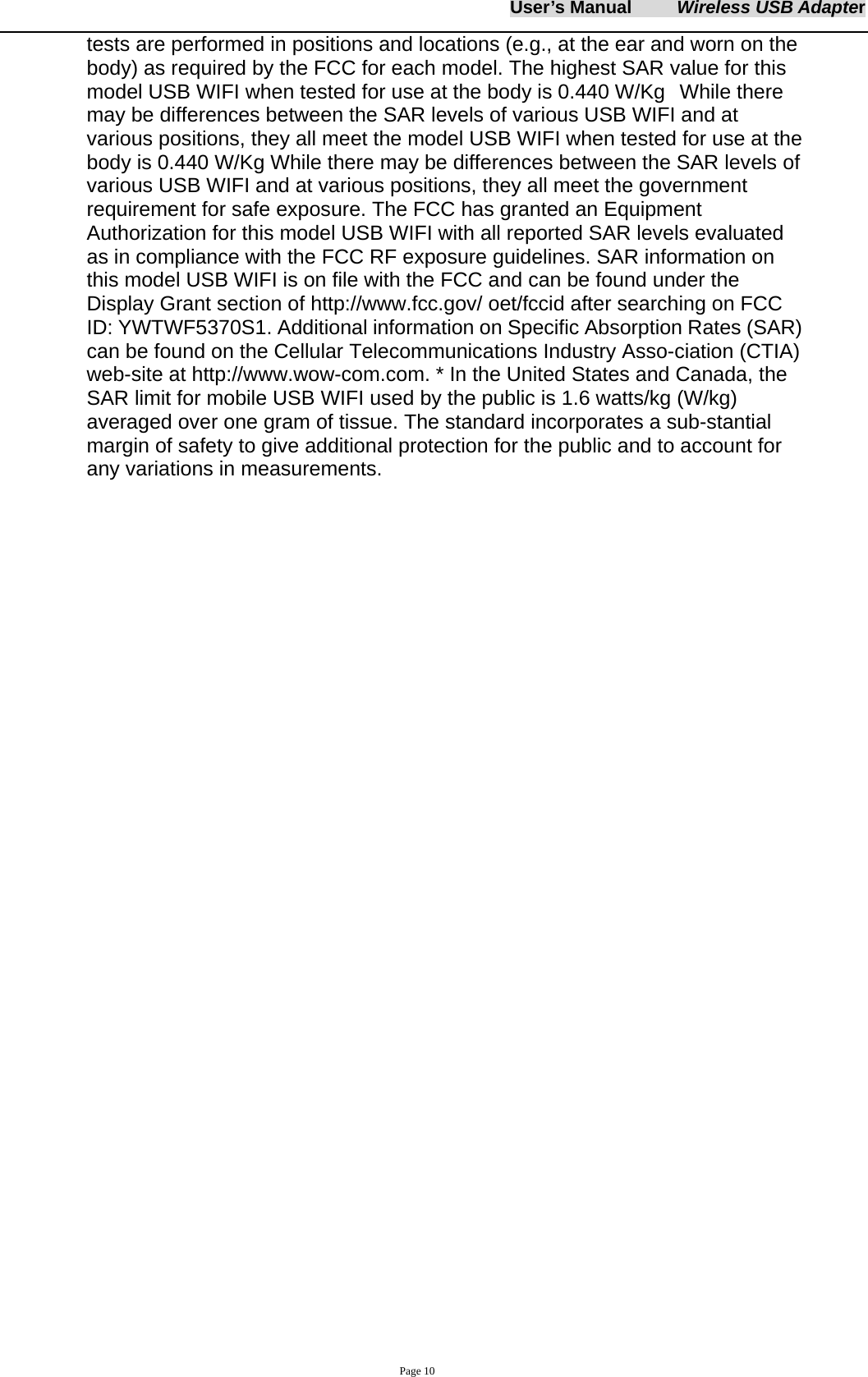 User&rsquo;s Manual     Wireless USB Adapter     Page 10 tests are performed in positions and locations (e.g., at the ear and worn on the body) as required by the FCC for each model. The highest SAR value for this model USB WIFI when tested for use at the body is 0.440 W/Kg  While there may be differences between the SAR levels of various USB WIFI and at various positions, they all meet the model USB WIFI when tested for use at the body is 0.440 W/Kg While there may be differences between the SAR levels of various USB WIFI and at various positions, they all meet the government requirement for safe exposure. The FCC has granted an Equipment Authorization for this model USB WIFI with all reported SAR levels evaluated as in compliance with the FCC RF exposure guidelines. SAR information on this model USB WIFI is on file with the FCC and can be found under the Display Grant section of http://www.fcc.gov/ oet/fccid after searching on FCC ID: YWTWF5370S1. Additional information on Specific Absorption Rates (SAR) can be found on the Cellular Telecommunications Industry Asso-ciation (CTIA) web-site at http://www.wow-com.com. * In the United States and Canada, the SAR limit for mobile USB WIFI used by the public is 1.6 watts/kg (W/kg) averaged over one gram of tissue. The standard incorporates a sub-stantial margin of safety to give additional protection for the public and to account for any variations in measurements.            