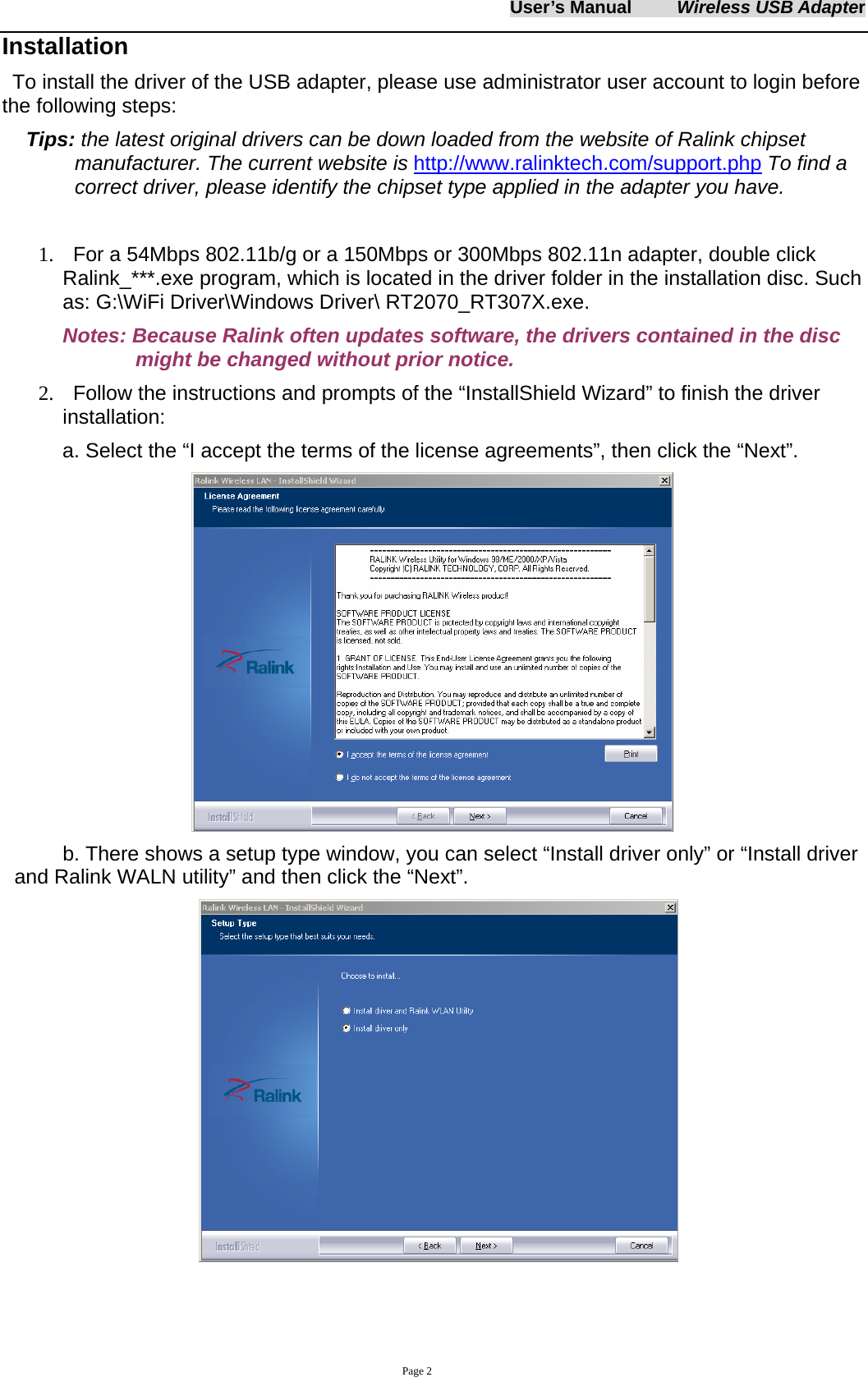 User&rsquo;s Manual     Wireless USB Adapter     Page 2 Installation To install the driver of the USB adapter, please use administrator user account to login before the following steps: Tips: the latest original drivers can be down loaded from the website of Ralink chipset manufacturer. The current website is http://www.ralinktech.com/support.php To find a correct driver, please identify the chipset type applied in the adapter you have.  1.   For a 54Mbps 802.11b/g or a 150Mbps or 300Mbps 802.11n adapter, double click Ralink_***.exe program, which is located in the driver folder in the installation disc. Such as: G:\WiFi Driver\Windows Driver\ RT2070_RT307X.exe. Notes: Because Ralink often updates software, the drivers contained in the disc might be changed without prior notice.   2.   Follow the instructions and prompts of the &ldquo;InstallShield Wizard&rdquo; to finish the driver installation: a. Select the &ldquo;I accept the terms of the license agreements&rdquo;, then click the &ldquo;Next&rdquo;.  b. There shows a setup type window, you can select &ldquo;Install driver only&rdquo; or &ldquo;Install driver and Ralink WALN utility&rdquo; and then click the &ldquo;Next&rdquo;.     