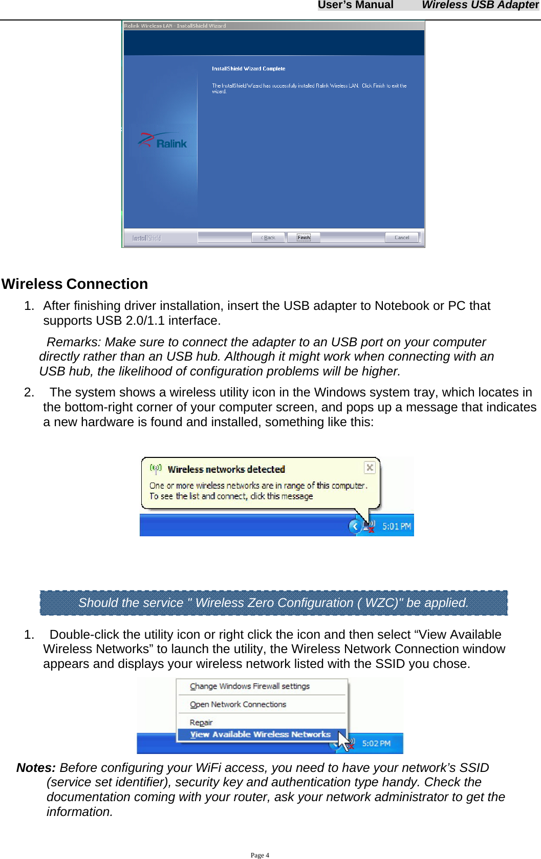User&rsquo;s Manual     Wireless USB Adapter     Page 4   Wireless Connection 1.  After finishing driver installation, insert the USB adapter to Notebook or PC that supports USB 2.0/1.1 interface.   Remarks: Make sure to connect the adapter to an USB port on your computer directly rather than an USB hub. Although it might work when connecting with an USB hub, the likelihood of configuration problems will be higher. 2.    The system shows a wireless utility icon in the Windows system tray, which locates in the bottom-right corner of your computer screen, and pops up a message that indicates a new hardware is found and installed, something like this:        1.    Double-click the utility icon or right click the icon and then select &ldquo;View Available Wireless Networks&rdquo; to launch the utility, the Wireless Network Connection window appears and displays your wireless network listed with the SSID you chose.  Notes: Before configuring your WiFi access, you need to have your network&rsquo;s SSID (service set identifier), security key and authentication type handy. Check the documentation coming with your router, ask your network administrator to get the information.  Should the service " Wireless Zero Configuration ( WZC)" be applied. 