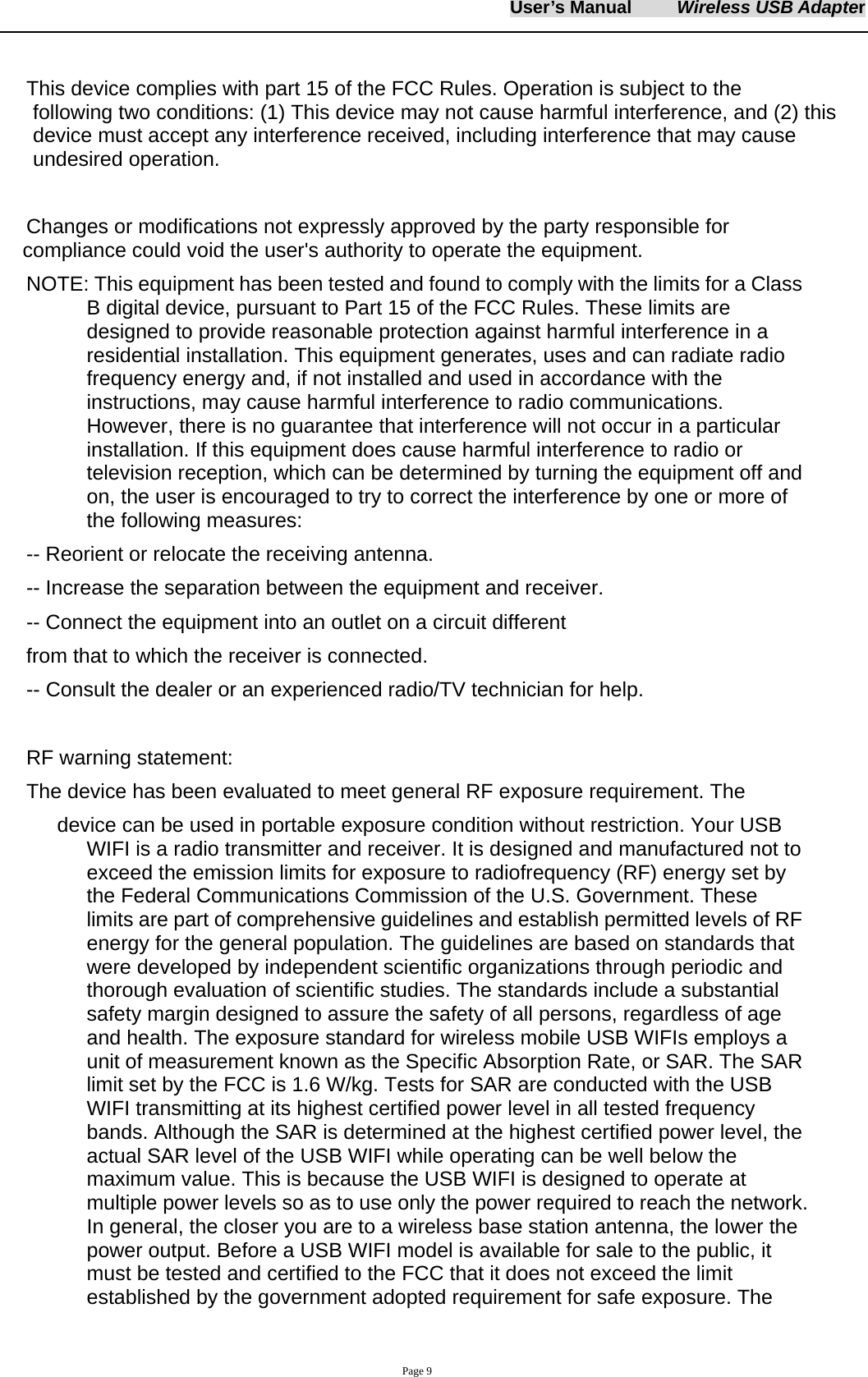 User&rsquo;s Manual     Wireless USB Adapter     Page 9  This device complies with part 15 of the FCC Rules. Operation is subject to the         following two conditions: (1) This device may not cause harmful interference, and (2) this device must accept any interference received, including interference that may cause undesired operation.  Changes or modifications not expressly approved by the party responsible for         compliance could void the user's authority to operate the equipment. NOTE: This equipment has been tested and found to comply with the limits for a Class B digital device, pursuant to Part 15 of the FCC Rules. These limits are designed to provide reasonable protection against harmful interference in a residential installation. This equipment generates, uses and can radiate radio frequency energy and, if not installed and used in accordance with the instructions, may cause harmful interference to radio communications. However, there is no guarantee that interference will not occur in a particular installation. If this equipment does cause harmful interference to radio or television reception, which can be determined by turning the equipment off and on, the user is encouraged to try to correct the interference by one or more of the following measures:   -- Reorient or relocate the receiving antenna.   -- Increase the separation between the equipment and receiver.   -- Connect the equipment into an outlet on a circuit different   from that to which the receiver is connected.   -- Consult the dealer or an experienced radio/TV technician for help.  RF warning statement: The device has been evaluated to meet general RF exposure requirement. The         device can be used in portable exposure condition without restriction. Your USB WIFI is a radio transmitter and receiver. It is designed and manufactured not to exceed the emission limits for exposure to radiofrequency (RF) energy set by the Federal Communications Commission of the U.S. Government. These limits are part of comprehensive guidelines and establish permitted levels of RF energy for the general population. The guidelines are based on standards that were developed by independent scientific organizations through periodic and thorough evaluation of scientific studies. The standards include a substantial safety margin designed to assure the safety of all persons, regardless of age and health. The exposure standard for wireless mobile USB WIFIs employs a unit of measurement known as the Specific Absorption Rate, or SAR. The SAR limit set by the FCC is 1.6 W/kg. Tests for SAR are conducted with the USB WIFI transmitting at its highest certified power level in all tested frequency bands. Although the SAR is determined at the highest certified power level, the actual SAR level of the USB WIFI while operating can be well below the maximum value. This is because the USB WIFI is designed to operate at multiple power levels so as to use only the power required to reach the network. In general, the closer you are to a wireless base station antenna, the lower the power output. Before a USB WIFI model is available for sale to the public, it must be tested and certified to the FCC that it does not exceed the limit established by the government adopted requirement for safe exposure. The 