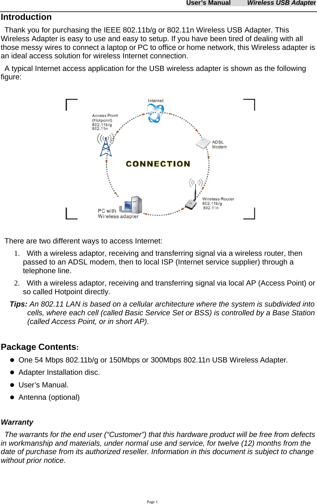 User&rsquo;s Manual     Wireless USB Adapter     Page 1 Introduction Thank you for purchasing the IEEE 802.11b/g or 802.11n Wireless USB Adapter. This Wireless Adapter is easy to use and easy to setup. If you have been tired of dealing with all those messy wires to connect a laptop or PC to office or home network, this Wireless adapter is an ideal access solution for wireless Internet connection.   A typical Internet access application for the USB wireless adapter is shown as the following figure:   There are two different ways to access Internet: 1.   With a wireless adaptor, receiving and transferring signal via a wireless router, then passed to an ADSL modem, then to local ISP (Internet service supplier) through a telephone line.   2.    With a wireless adaptor, receiving and transferring signal via local AP (Access Point) or so called Hotpoint directly. Tips: An 802.11 LAN is based on a cellular architecture where the system is subdivided into cells, where each cell (called Basic Service Set or BSS) is controlled by a Base Station (called Access Point, or in short AP).    Package Contents: z One 54 Mbps 802.11b/g or 150Mbps or 300Mbps 802.11n USB Wireless Adapter. z Adapter Installation disc. z User&rsquo;s Manual. z Antenna (optional)    Warranty The warrants for the end user (&ldquo;Customer&rdquo;) that this hardware product will be free from defects in workmanship and materials, under normal use and service, for twelve (12) months from the date of purchase from its authorized reseller. Information in this document is subject to change without prior notice.  