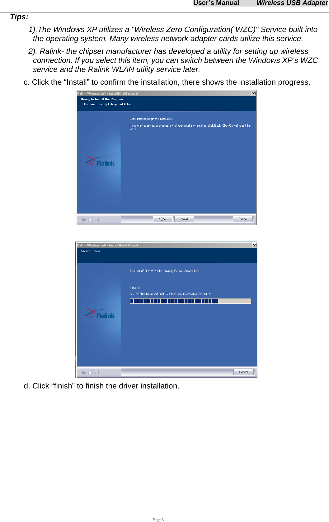 User&rsquo;s Manual     Wireless USB Adapter     Page 3 Tips:  1).The Windows XP utilizes a "Wireless Zero Configuration( WZC)" Service built into the operating system. Many wireless network adapter cards utilize this service.   2). Ralink- the chipset manufacturer has developed a utility for setting up wireless connection. If you select this item, you can switch between the Windows XP&rsquo;s WZC service and the Ralink WLAN utility service later. c. Click the &ldquo;Install&rdquo; to confirm the installation, there shows the installation progress.    d. Click &ldquo;finish&rdquo; to finish the driver installation. 