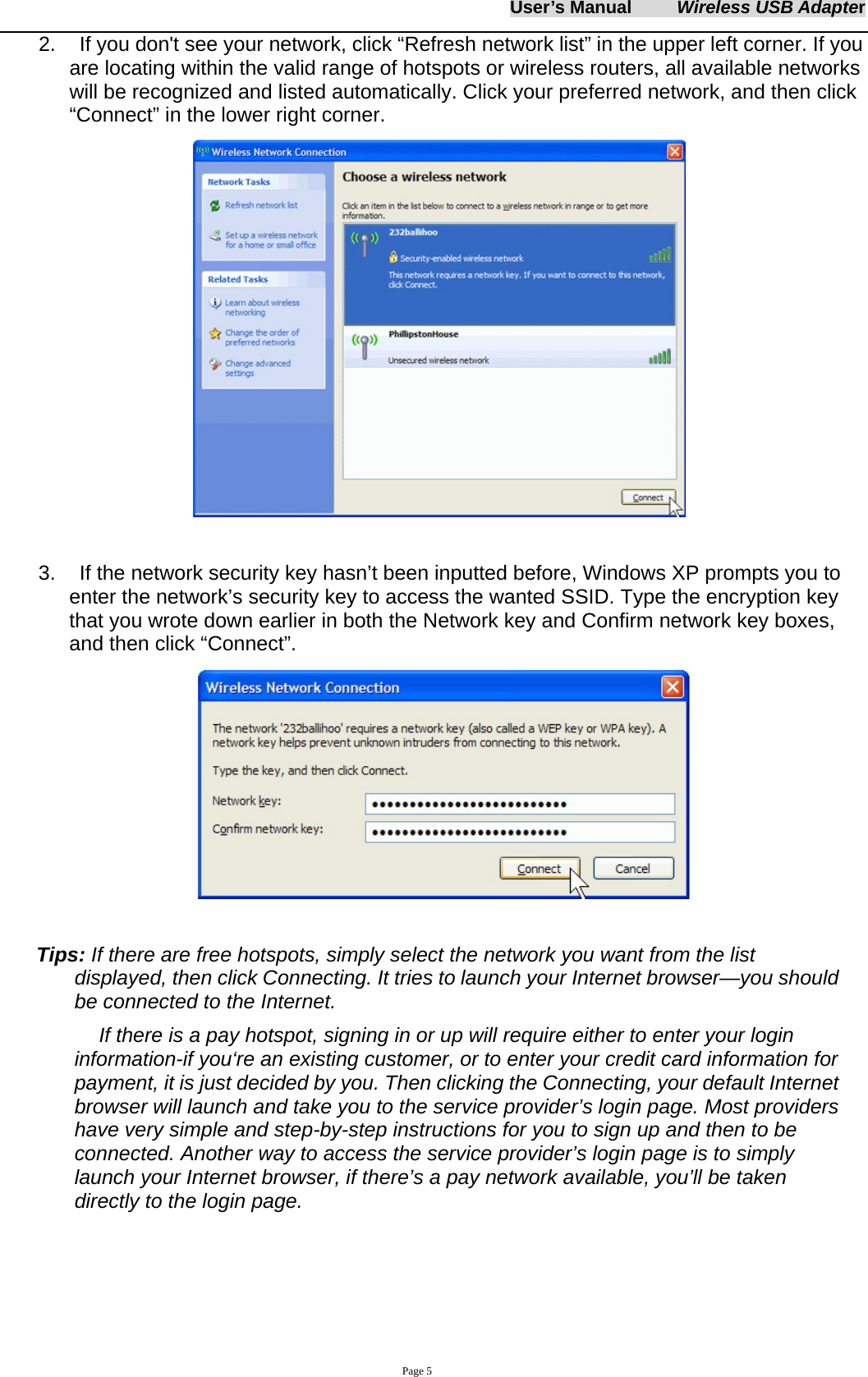 User&rsquo;s Manual     Wireless USB Adapter     Page 5 2.    If you don't see your network, click &ldquo;Refresh network list&rdquo; in the upper left corner. If you are locating within the valid range of hotspots or wireless routers, all available networks will be recognized and listed automatically. Click your preferred network, and then click &ldquo;Connect&rdquo; in the lower right corner.   3.    If the network security key hasn&rsquo;t been inputted before, Windows XP prompts you to enter the network&rsquo;s security key to access the wanted SSID. Type the encryption key that you wrote down earlier in both the Network key and Confirm network key boxes, and then click &ldquo;Connect&rdquo;.    Tips: If there are free hotspots, simply select the network you want from the list displayed, then click Connecting. It tries to launch your Internet browser&mdash;you should be connected to the Internet. If there is a pay hotspot, signing in or up will require either to enter your login information-if you&lsquo;re an existing customer, or to enter your credit card information for payment, it is just decided by you. Then clicking the Connecting, your default Internet browser will launch and take you to the service provider&rsquo;s login page. Most providers have very simple and step-by-step instructions for you to sign up and then to be connected. Another way to access the service provider&rsquo;s login page is to simply launch your Internet browser, if there&rsquo;s a pay network available, you&rsquo;ll be taken directly to the login page.    