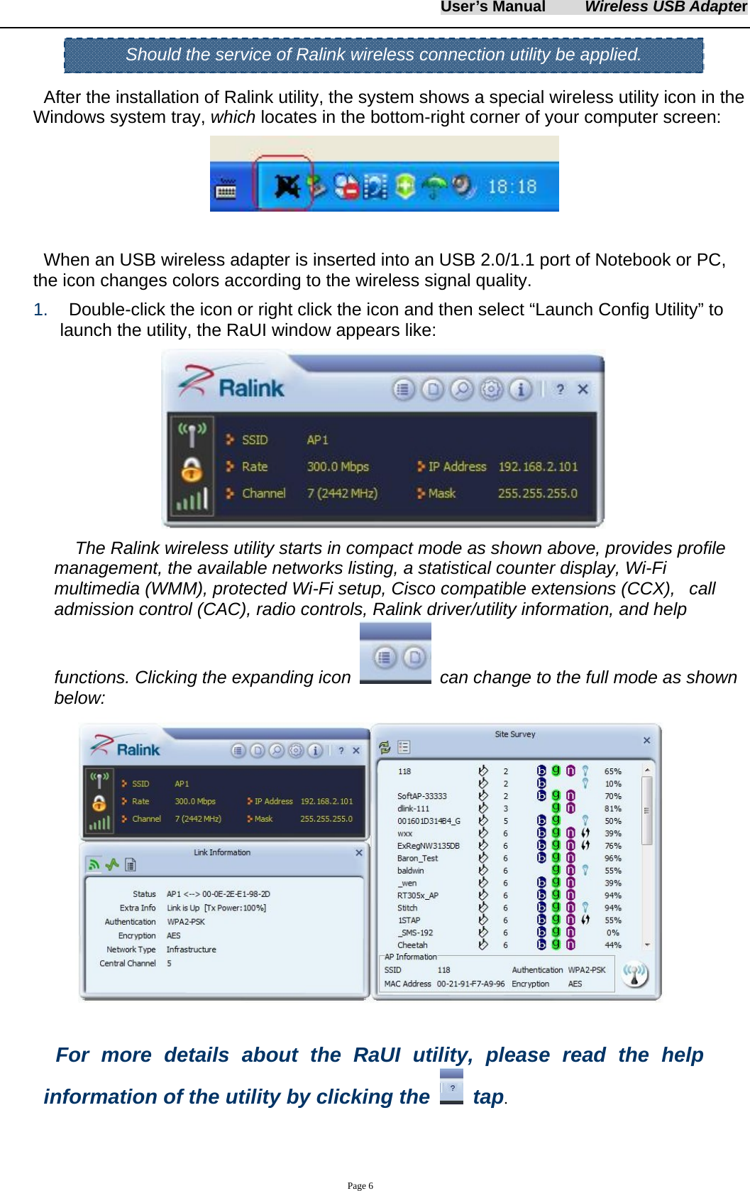 User&rsquo;s Manual     Wireless USB Adapter     Page 6   After the installation of Ralink utility, the system shows a special wireless utility icon in the Windows system tray, which locates in the bottom-right corner of your computer screen:   When an USB wireless adapter is inserted into an USB 2.0/1.1 port of Notebook or PC,   the icon changes colors according to the wireless signal quality. 1.    Double-click the icon or right click the icon and then select &ldquo;Launch Config Utility&rdquo; to launch the utility, the RaUI window appears like:    The Ralink wireless utility starts in compact mode as shown above, provides profile management, the available networks listing, a statistical counter display, Wi-Fi multimedia (WMM), protected Wi-Fi setup, Cisco compatible extensions (CCX),   call admission control (CAC), radio controls, Ralink driver/utility information, and help functions. Clicking the expanding icon    can change to the full mode as shown below:   For more details about the RaUI utility, please read the help information of the utility by clicking the   tap.  Should the service of Ralink wireless connection utility be applied. 