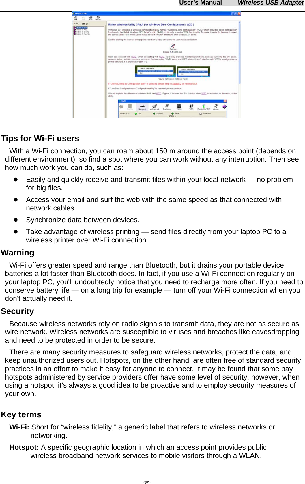 User&rsquo;s Manual     Wireless USB Adapter     Page 7   Tips for Wi-Fi users   With a Wi-Fi connection, you can roam about 150 m around the access point (depends on different environment), so find a spot where you can work without any interruption. Then see how much work you can do, such as:   z Easily and quickly receive and transmit files within your local network &mdash; no problem for big files. z Access your email and surf the web with the same speed as that connected with network cables. z Synchronize data between devices. z Take advantage of wireless printing &mdash; send files directly from your laptop PC to a wireless printer over Wi-Fi connection.   Warning  Wi-Fi offers greater speed and range than Bluetooth, but it drains your portable device batteries a lot faster than Bluetooth does. In fact, if you use a Wi-Fi connection regularly on your laptop PC, you'll undoubtedly notice that you need to recharge more often. If you need to conserve battery life &mdash; on a long trip for example &mdash; turn off your Wi-Fi connection when you don't actually need it.   Security Because wireless networks rely on radio signals to transmit data, they are not as secure as wire network. Wireless networks are susceptible to viruses and breaches like eavesdropping and need to be protected in order to be secure. There are many security measures to safeguard wireless networks, protect the data, and keep unauthorized users out. Hotspots, on the other hand, are often free of standard security practices in an effort to make it easy for anyone to connect. It may be found that some pay hotspots administered by service providers offer have some level of security, however, when using a hotspot, it&rsquo;s always a good idea to be proactive and to employ security measures of your own.  Key terms Wi-Fi: Short for &ldquo;wireless fidelity,&rdquo; a generic label that refers to wireless networks or networking. Hotspot: A specific geographic location in which an access point provides public wireless broadband network services to mobile visitors through a WLAN. 