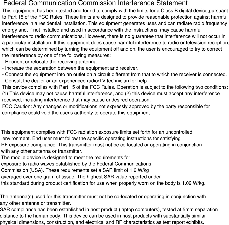 This equipment has been tested and found to comply with the limits for a Class B digital device,pursuantto Part 15 of the FCC Rules. These limits are designed to provide reasonable protection against harmfulinterference in a residential installation. This equipment generates uses and can radiate radio frequencyenergy and, if not installed and used in accordance with the instructions, may cause harmfulinterference to radio communications. However, there is no guarantee that interference will not occur ina particular installation. If this equipment does cause harmful interference to radio or television reception,which can be determined by turning the equipment off and on, the user is encouraged to try to correctthe interference by one of the following measures:- Reorient or relocate the receiving antenna.- Increase the separation between the equipment and receiver.- Connect the equipment into an outlet on a circuit different from that to which the receiver is connected.- Consult the dealer or an experienced radio/TV technician for help.This device complies with Part 15 of the FCC Rules. Operation is subject to the following two conditions:(1) This device may not cause harmful interference, and (2) this device must accept any interferencereceived, including interference that may cause undesired operation.FCC Caution: Any changes or modifications not expressly approved by the party responsible forcompliance could void the user's authority to operate this equipment.Federal Communication Commission Interference StatementThis equipment complies with FCC radiation exposure limits set forth for an uncontrolled environment. End user must follow the specific operating instructions for satisfying RF exposure compliance. This transmitter must not be co-located or operating in conjunction with any other antenna or transmitter.The mobile device is designed to meet the requirements forexposure to radio waves established by the Federal CommunicationsCommission (USA). These requirements set a SAR limit of 1.6 W/kgaveraged over one gram of tissue. The highest SAR value reported underthis standard during product certification for use when properly worn on the body is 1.02 W/kg.The antenna(s) used for this transmitter must not be co-located or operating in conjunction with any other antenna or transmitter.SAR compliance has been established in host product (laptop computers), tested at 5mm separationdistance to the human body. This device can be used in host products with substantially similarphysical dimensions, construction, and electrical and RF characteristics as test report exhibits.