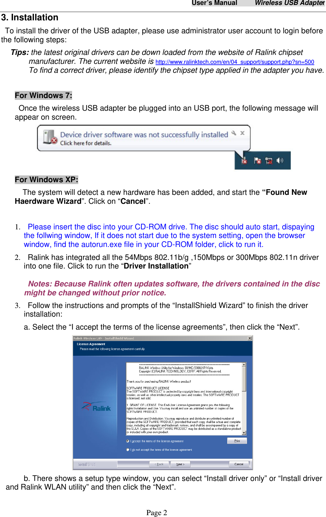 User&rsquo;s Manual     Wireless USB Adapter     Page 2 3. Installation To install the driver of the USB adapter, please use administrator user account to login before the following steps: Tips: the latest original drivers can be down loaded from the website of Ralink chipset manufacturer. The current website is http://www.ralinktech.com/en/04_support/support.php?sn=500  To find a correct driver, please identify the chipset type applied in the adapter you have.  For Windows 7:     Once the wireless USB adapter be plugged into an USB port, the following message will appear on screen.  For Windows XP:     The system will detect a new hardware has been added, and start the &ldquo;Found New Haerdware Wizard&rdquo;. Click on &ldquo;Cancel&rdquo;.  1.   Please insert the disc into your CD-ROM drive. The disc should auto start, dispaying the follwing window, If it does not start due to the system setting, open the browser window, find the autorun.exe file in your CD-ROM folder, click to run it. 2.   Ralink has integrated all the 54Mbps 802.11b/g ,150Mbps or 300Mbps 802.11n driver into one file. Click to run the &ldquo;Driver Installation&rdquo;   Notes: Because Ralink often updates software, the drivers contained in the disc might be changed without prior notice.   3.   Follow the instructions and prompts of the &ldquo;InstallShield Wizard&rdquo; to finish the driver installation: a. Select the &ldquo;I accept the terms of the license agreements&rdquo;, then click the &ldquo;Next&rdquo;.  b. There shows a setup type window, you can select &ldquo;Install driver only&rdquo; or &ldquo;Install driver and Ralink WLAN utility&rdquo; and then click the &ldquo;Next&rdquo;.   