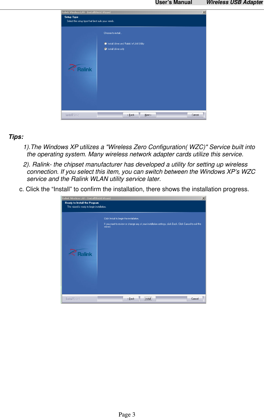 User&rsquo;s Manual     Wireless USB Adapter     Page 3   Tips:  1).The Windows XP utilizes a "Wireless Zero Configuration( WZC)" Service built into the operating system. Many wireless network adapter cards utilize this service.   2). Ralink- the chipset manufacturer has developed a utility for setting up wireless connection. If you select this item, you can switch between the Windows XP&rsquo;s WZC service and the Ralink WLAN utility service later. c. Click the &ldquo;Install&rdquo; to confirm the installation, there shows the installation progress.   