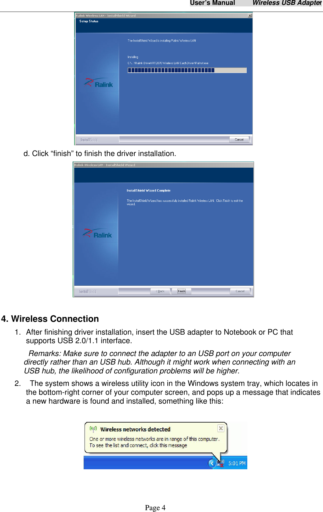 User&rsquo;s Manual     Wireless USB Adapter     Page 4  d. Click &ldquo;finish&rdquo; to finish the driver installation.   4. Wireless Connection 1.  After finishing driver installation, insert the USB adapter to Notebook or PC that supports USB 2.0/1.1 interface.   Remarks: Make sure to connect the adapter to an USB port on your computer directly rather than an USB hub. Although it might work when connecting with an USB hub, the likelihood of configuration problems will be higher. 2.    The system shows a wireless utility icon in the Windows system tray, which locates in the bottom-right corner of your computer screen, and pops up a message that indicates a new hardware is found and installed, something like this:     