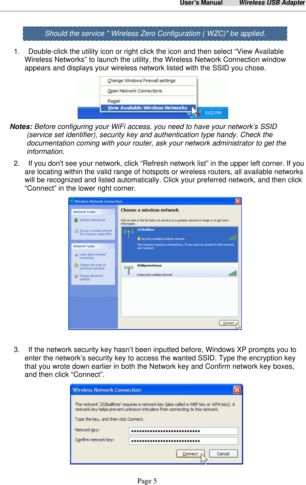 User&rsquo;s Manual     Wireless USB Adapter     Page 5    1.    Double-click the utility icon or right click the icon and then select &ldquo;View Available Wireless Networks&rdquo; to launch the utility, the Wireless Network Connection window appears and displays your wireless network listed with the SSID you chose.  Notes: Before configuring your WiFi access, you need to have your network&rsquo;s SSID (service set identifier), security key and authentication type handy. Check the documentation coming with your router, ask your network administrator to get the information.  2.    If you don't see your network, click &ldquo;Refresh network list&rdquo; in the upper left corner. If you are locating within the valid range of hotspots or wireless routers, all available networks will be recognized and listed automatically. Click your preferred network, and then click &ldquo;Connect&rdquo; in the lower right corner.   3.    If the network security key hasn&rsquo;t been inputted before, Windows XP prompts you to enter the network&rsquo;s security key to access the wanted SSID. Type the encryption key that you wrote down earlier in both the Network key and Confirm network key boxes, and then click &ldquo;Connect&rdquo;.  Should the service " Wireless Zero Configuration ( WZC)" be applied. 